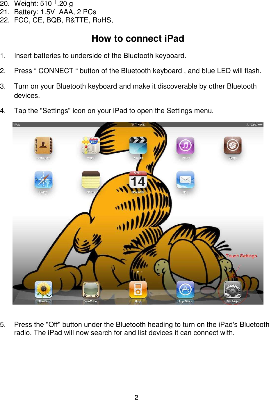 2 20.  Weight: 510 ±.20 g 21.  Battery: 1.5V  AAA, 2 PCs 22.  FCC, CE, BQB, R&amp;TTE, RoHS,   How to connect iPad 1.  Insert batteries to underside of the Bluetooth keyboard. 2.  Press “ CONNECT “ button of the Bluetooth keyboard , and blue LED will flash. 3.  Turn on your Bluetooth keyboard and make it discoverable by other Bluetooth devices. 4.  Tap the &quot;Settings&quot; icon on your iPad to open the Settings menu.     5.  Press the &quot;Off&quot; button under the Bluetooth heading to turn on the iPad&apos;s Bluetooth radio. The iPad will now search for and list devices it can connect with.  