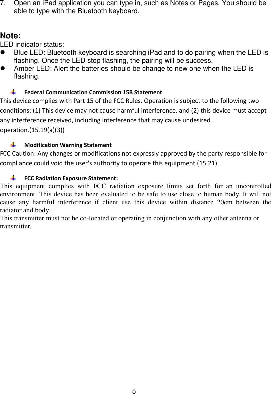  5 7.  Open an iPad application you can type in, such as Notes or Pages. You should be able to type with the Bluetooth keyboard.   Note: LED indicator status:   Blue LED: Bluetooth keyboard is searching iPad and to do pairing when the LED is flashing. Once the LED stop flashing, the pairing will be success.   Amber LED: Alert the batteries should be change to new one when the LED is flashing.   Federal Communication Commission 15B Statement This device complies with Part 15 of the FCC Rules. Operation is subject to the following two conditions: (1) This device may not cause harmful interference, and (2) this device must accept any interference received, including interference that may cause undesired operation.(15.19(a)(3))  Modification Warning Statement FCC Caution: Any changes or modifications not expressly approved by the party responsible for compliance could void the user&apos;s authority to operate this equipment.(15.21)  FCC Radiation Exposure Statement: This  equipment  complies  with  FCC  radiation  exposure  limits  set  forth  for  an  uncontrolled environment. This device has been evaluated to be safe to use close to human body. It will not cause  any  harmful  interference  if  client  use  this  device  within  distance  20cm  between  the radiator and body.  This transmitter must not be co-located or operating in conjunction with any other antenna or transmitter. 
