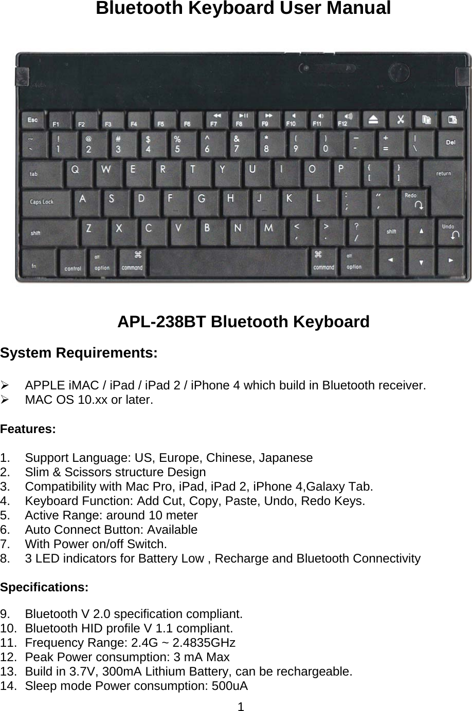 1Bluetooth Keyboard User Manual  APL-238BT Bluetooth Keyboard System Requirements: ¾  APPLE iMAC / iPad / iPad 2 / iPhone 4 which build in Bluetooth receiver. ¾  MAC OS 10.xx or later. Features: 1.  Support Language: US, Europe, Chinese, Japanese 2.  Slim &amp; Scissors structure Design 3.  Compatibility with Mac Pro, iPad, iPad 2, iPhone 4,Galaxy Tab. 4.  Keyboard Function: Add Cut, Copy, Paste, Undo, Redo Keys. 5.  Active Range: around 10 meter 6.  Auto Connect Button: Available  7.  With Power on/off Switch. 8.  3 LED indicators for Battery Low , Recharge and Bluetooth Connectivity  Specifications: 9.  Bluetooth V 2.0 specification compliant. 10.  Bluetooth HID profile V 1.1 compliant. 11.  Frequency Range: 2.4G ~ 2.4835GHz 12.  Peak Power consumption: 3 mA Max 13.  Build in 3.7V, 300mA Lithium Battery, can be rechargeable. 14.  Sleep mode Power consumption: 500uA 