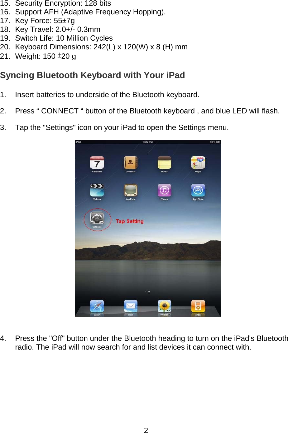 215.  Security Encryption: 128 bits  16.  Support AFH (Adaptive Frequency Hopping). 17.  Key Force: 55±7g  18.  Key Travel: 2.0+/- 0.3mm  19.  Switch Life: 10 Million Cycles  20.  Keyboard Dimensions: 242(L) x 120(W) x 8 (H) mm  21. Weight: 150 ±20 g Syncing Bluetooth Keyboard with Your iPad  1.  Insert batteries to underside of the Bluetooth keyboard. 2.  Press “ CONNECT “ button of the Bluetooth keyboard , and blue LED will flash. 3.  Tap the &quot;Settings&quot; icon on your iPad to open the Settings menu.  4.  Press the &quot;Off&quot; button under the Bluetooth heading to turn on the iPad&apos;s Bluetooth radio. The iPad will now search for and list devices it can connect with. 