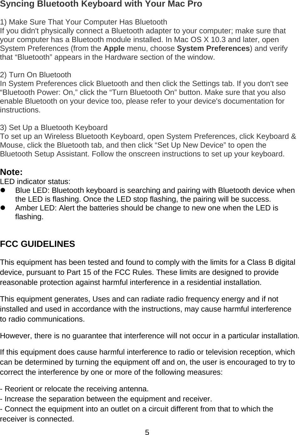 5Syncing Bluetooth Keyboard with Your Mac Pro 1) Make Sure That Your Computer Has Bluetooth  If you didn&apos;t physically connect a Bluetooth adapter to your computer; make sure that your computer has a Bluetooth module installed. In Mac OS X 10.3 and later, open System Preferences (from the Apple menu, choose System Preferences) and verify that “Bluetooth” appears in the Hardware section of the window. 2) Turn On Bluetooth  In System Preferences click Bluetooth and then click the Settings tab. If you don&apos;t see “Bluetooth Power: On,” click the “Turn Bluetooth On” button. Make sure that you also enable Bluetooth on your device too, please refer to your device&apos;s documentation for instructions. 3) Set Up a Bluetooth Keyboard  To set up an Wireless Bluetooth Keyboard, open System Preferences, click Keyboard &amp; Mouse, click the Bluetooth tab, and then click “Set Up New Device” to open the Bluetooth Setup Assistant. Follow the onscreen instructions to set up your keyboard. Note: LED indicator status: z  Blue LED: Bluetooth keyboard is searching and pairing with Bluetooth device when the LED is flashing. Once the LED stop flashing, the pairing will be success. z  Amber LED: Alert the batteries should be change to new one when the LED is flashing.  FCC GUIDELINES This equipment has been tested and found to comply with the limits for a Class B digital device, pursuant to Part 15 of the FCC Rules. These limits are designed to provide reasonable protection against harmful interference in a residential installation. This equipment generates, Uses and can radiate radio frequency energy and if not installed and used in accordance with the instructions, may cause harmful interference to radio communications. However, there is no guarantee that interference will not occur in a particular installation. If this equipment does cause harmful interference to radio or television reception, which can be determined by turning the equipment off and on, the user is encouraged to try to correct the interference by one or more of the following measures: - Reorient or relocate the receiving antenna. - Increase the separation between the equipment and receiver. - Connect the equipment into an outlet on a circuit different from that to which the receiver is connected. 