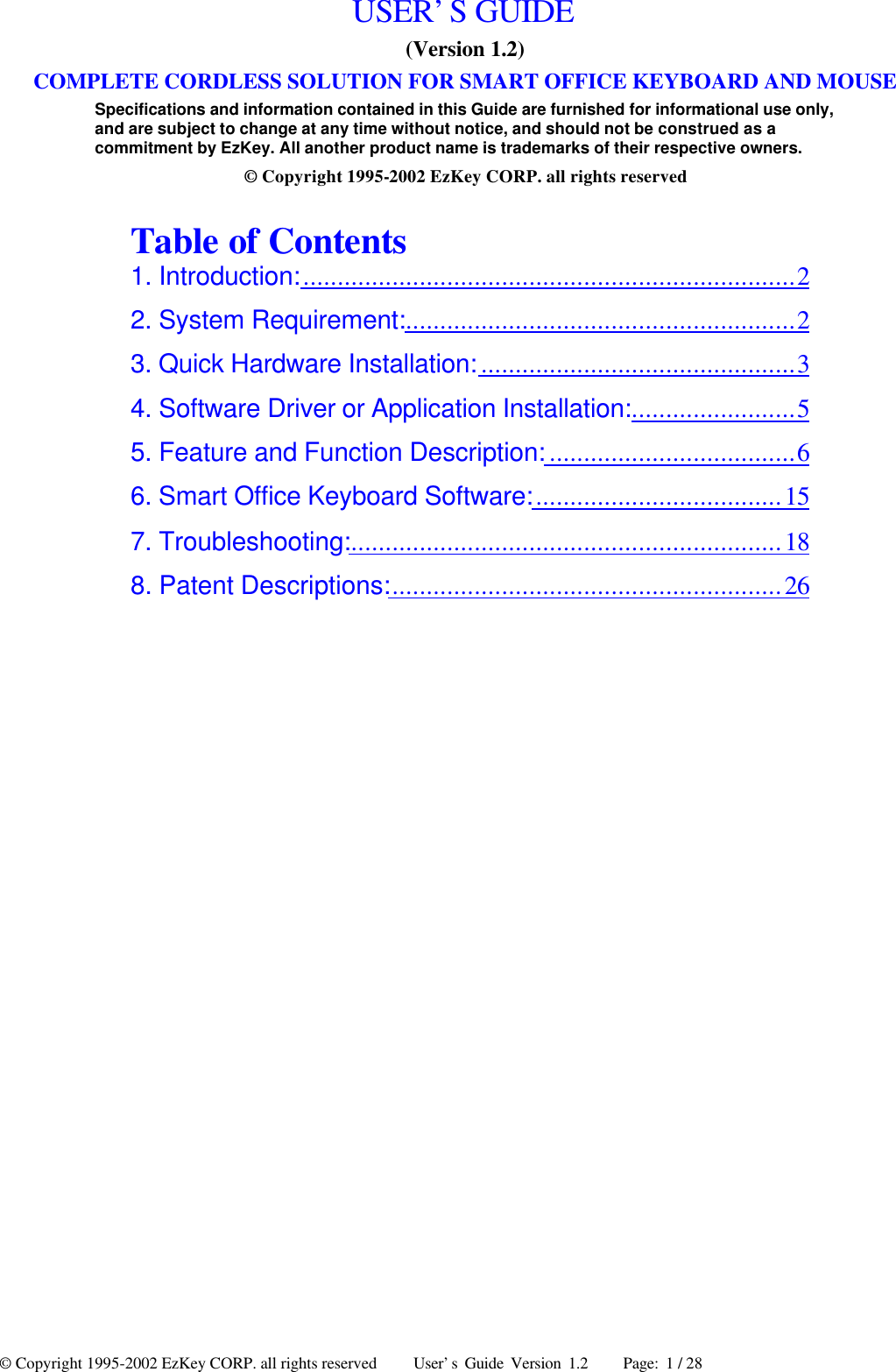 © Copyright 1995-2002 EzKey CORP. all rights reserved     User’s Guide Version 1.2     Page: 1 / 28 USER’S GUIDE (Version 1.2) COMPLETE CORDLESS SOLUTION FOR SMART OFFICE KEYBOARD AND MOUSE Specifications and information contained in this Guide are furnished for informational use only, and are subject to change at any time without notice, and should not be construed as a commitment by EzKey. All another product name is trademarks of their respective owners. © Copyright 1995-2002 EzKey CORP. all rights reserved  Table of Contents 1. Introduction:........................................................................2 2. System Requirement:.........................................................2 3. Quick Hardware Installation: ..............................................3 4. Software Driver or Application Installation:........................5 5. Feature and Function Description: ....................................6 6. Smart Office Keyboard Software:....................................15 7. Troubleshooting:...............................................................18 8. Patent Descriptions:.........................................................26  