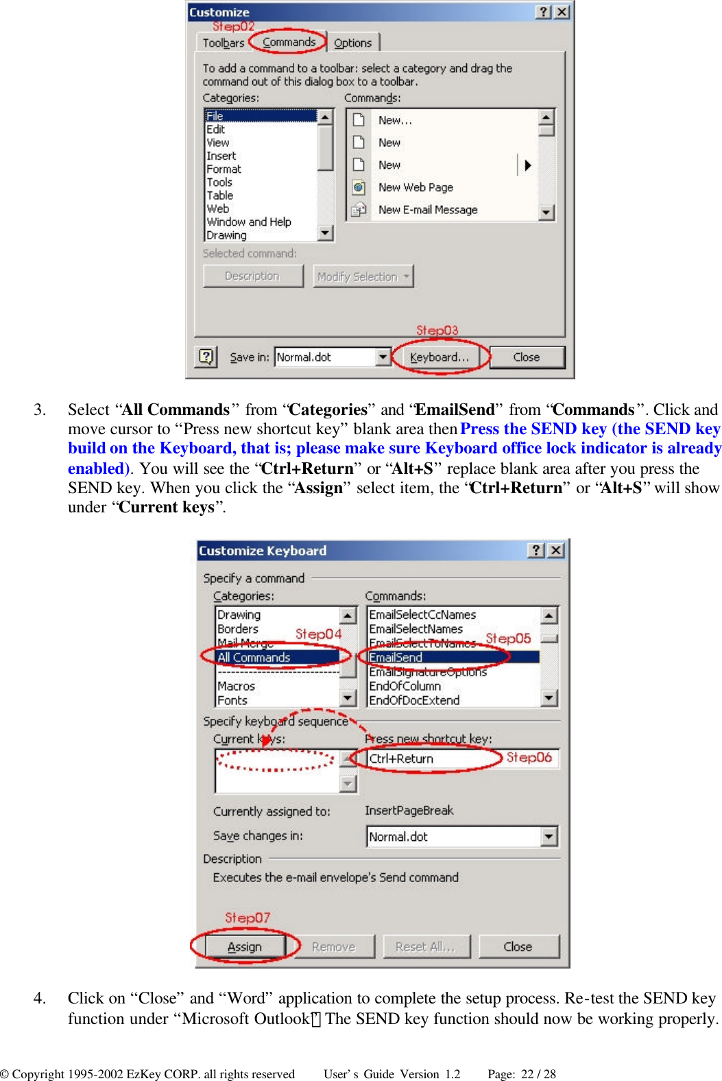 © Copyright 1995-2002 EzKey CORP. all rights reserved     User’s Guide Version 1.2     Page: 22 / 28  3.  Select “All Commands” from “Categories” and “EmailSend” from “Commands”. Click and move cursor to “Press new shortcut key” blank area then Press the SEND key (the SEND key build on the Keyboard, that is; please make sure Keyboard office lock indicator is already enabled). You will see the “Ctrl+Return” or “Alt+S” replace blank area after you press the SEND key. When you click the “Assign” select item, the “Ctrl+Return” or “Alt+S” will show under “Current keys”.  4.  Click on “Close” and “Word” application to complete the setup process. Re-test the SEND key function under “Microsoft Outlook”；The SEND key function should now be working properly.  