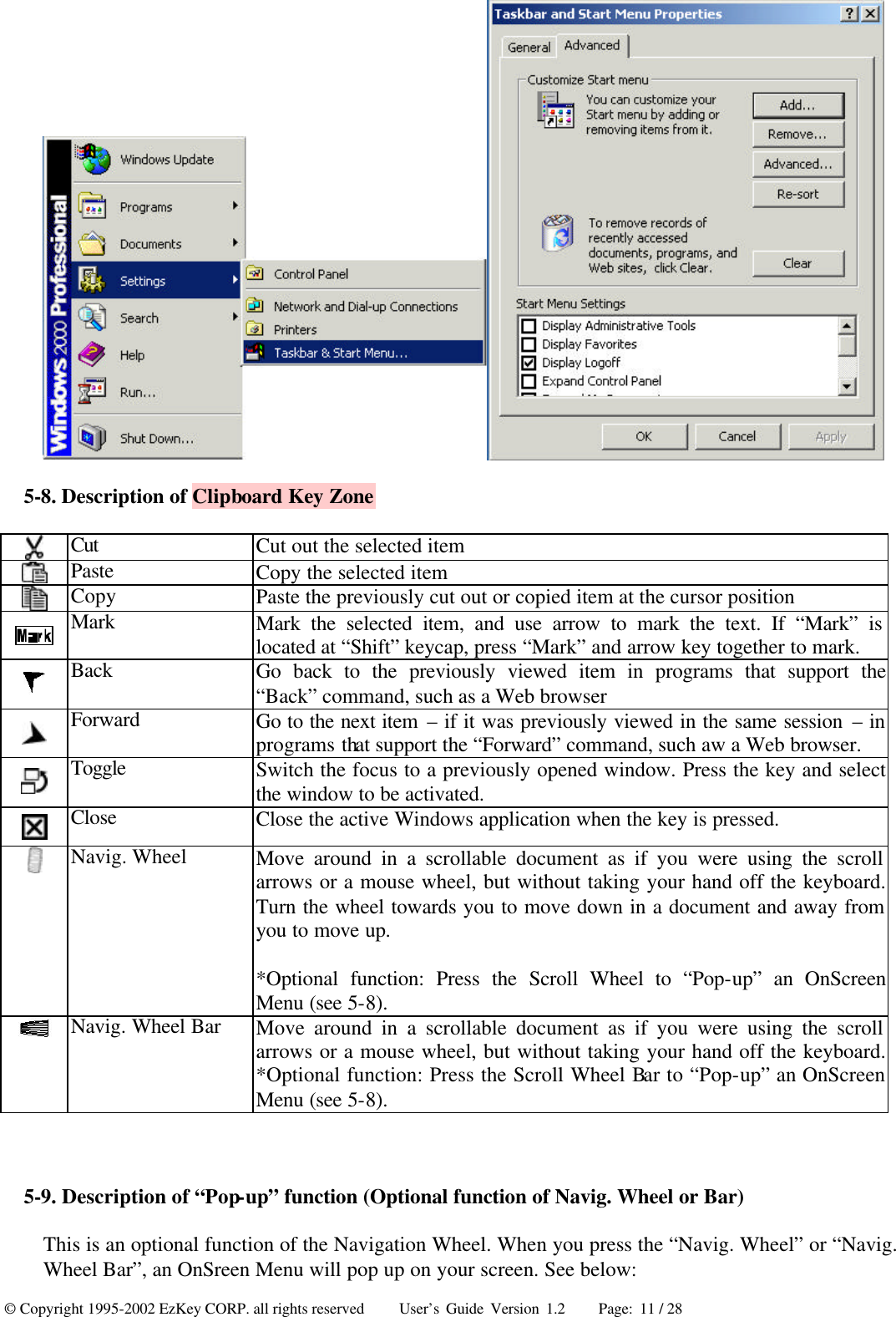 © Copyright 1995-2002 EzKey CORP. all rights reserved     User’s Guide Version 1.2     Page: 11 / 28  5-8. Description of Clipboard Key Zone  Cut Cut out the selected item  Paste Copy the selected item  Copy Paste the previously cut out or copied item at the cursor position  Mark Mark the selected item, and use arrow to mark the text. If “Mark” is located at “Shift” keycap, press “Mark” and arrow key together to mark.  Back Go back to the previously viewed item in programs that support the “Back” command, such as a Web browser  Forward Go to the next item – if it was previously viewed in the same session – in programs that support the “Forward” command, such aw a Web browser.  Toggle Switch the focus to a previously opened window. Press the key and select the window to be activated.  Close Close the active Windows application when the key is pressed.  Navig. Wheel Move around in a scrollable document as if you were using the scroll arrows or a mouse wheel, but without taking your hand off the keyboard. Turn the wheel towards you to move down in a document and away from you to move up. *Optional function: Press the Scroll Wheel to “Pop-up” an OnScreen Menu (see 5-8).  Navig. Wheel Bar Move around in a scrollable document as if you were using the scroll arrows or a mouse wheel, but without taking your hand off the keyboard. *Optional function: Press the Scroll Wheel Bar to “Pop-up” an OnScreen Menu (see 5-8).  5-9. Description of “Pop-up” function (Optional function of Navig. Wheel or Bar) This is an optional function of the Navigation Wheel. When you press the “Navig. Wheel” or “Navig. Wheel Bar”, an OnSreen Menu will pop up on your screen. See below: 