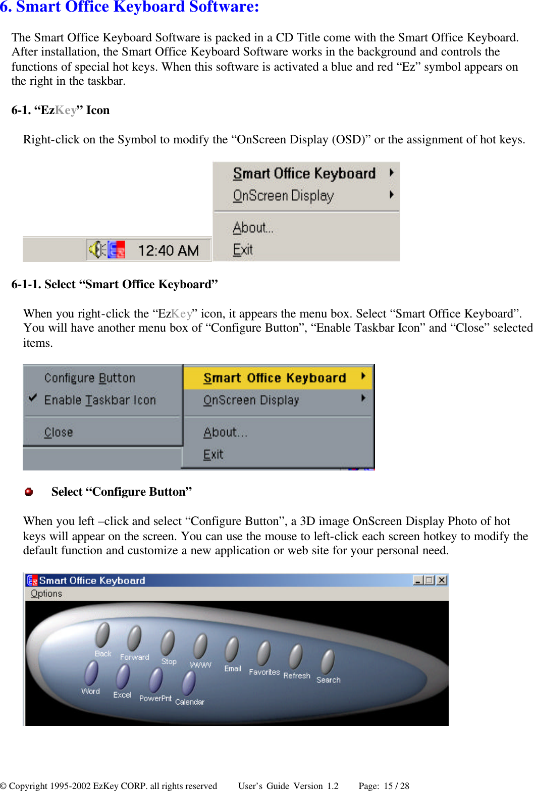 © Copyright 1995-2002 EzKey CORP. all rights reserved     User’s Guide Version 1.2     Page: 15 / 28 6. Smart Office Keyboard Software: The Smart Office Keyboard Software is packed in a CD Title come with the Smart Office Keyboard. After installation, the Smart Office Keyboard Software works in the background and controls the functions of special hot keys. When this software is activated a blue and red “Ez” symbol appears on the right in the taskbar. 6-1. “EzKey” Icon Right-click on the Symbol to modify the “OnScreen Display (OSD)” or the assignment of hot keys.  6-1-1. Select “Smart Office Keyboard” When you right-click the “EzKey” icon, it appears the menu box. Select “Smart Office Keyboard”. You will have another menu box of “Configure Button”, “Enable Taskbar Icon” and “Close” selected items.   Select “Configure Button” When you left –click and select “Configure Button”, a 3D image OnScreen Display Photo of hot keys will appear on the screen. You can use the mouse to left-click each screen hotkey to modify the default function and customize a new application or web site for your personal need.   