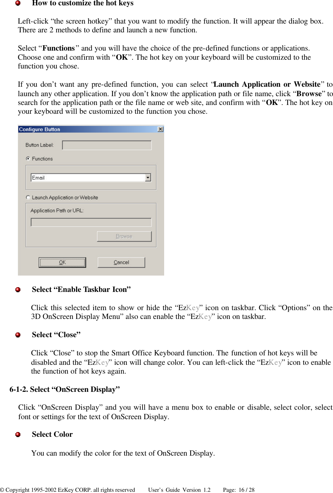 © Copyright 1995-2002 EzKey CORP. all rights reserved     User’s Guide Version 1.2     Page: 16 / 28  How to customize the hot keys Left-click “the screen hotkey” that you want to modify the function. It will appear the dialog box. There are 2 methods to define and launch a new function. Select “Functions” and you will have the choice of the pre-defined functions or applications. Choose one and confirm with “OK”. The hot key on your keyboard will be customized to the function you chose. If you don’t want any pre-defined function, you can select “Launch Application or Website” to launch any other application. If you don’t know the application path or file name, click “Browse” to search for the application path or the file name or web site, and confirm with “OK”. The hot key on your keyboard will be customized to the function you chose.   Select “Enable Taskbar Icon” Click this selected item to show or hide the “EzKey” icon on taskbar. Click “Options” on the 3D OnScreen Display Menu” also can enable the “EzKey” icon on taskbar.  Select “Close” Click “Close” to stop the Smart Office Keyboard function. The function of hot keys will be disabled and the “EzKey” icon will change color. You can left-click the “EzKey” icon to enable the function of hot keys again. 6-1-2. Select “OnScreen Display” Click “OnScreen Display” and you will have a menu box to enable or disable, select color, select font or settings for the text of OnScreen Display.  Select Color You can modify the color for the text of OnScreen Display. 