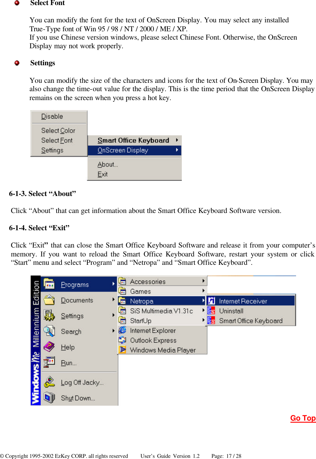 © Copyright 1995-2002 EzKey CORP. all rights reserved     User’s Guide Version 1.2     Page: 17 / 28  Select Font You can modify the font for the text of OnScreen Display. You may select any installed True-Type font of Win 95 / 98 / NT / 2000 / ME / XP. If you use Chinese version windows, please select Chinese Font. Otherwise, the OnScreen Display may not work properly.  Settings You can modify the size of the characters and icons for the text of On-Screen Display. You may also change the time-out value for the display. This is the time period that the OnScreen Display remains on the screen when you press a hot key.    6-1-3. Select “About” Click “About” that can get information about the Smart Office Keyboard Software version. 6-1-4. Select “Exit” Click “Exit” that can close the Smart Office Keyboard Software and release it from your computer’s memory. If you want to reload the Smart Office Keyboard Software, restart your system or click “Start” menu and select “Program” and “Netropa” and “Smart Office Keyboard”.      Go Top 