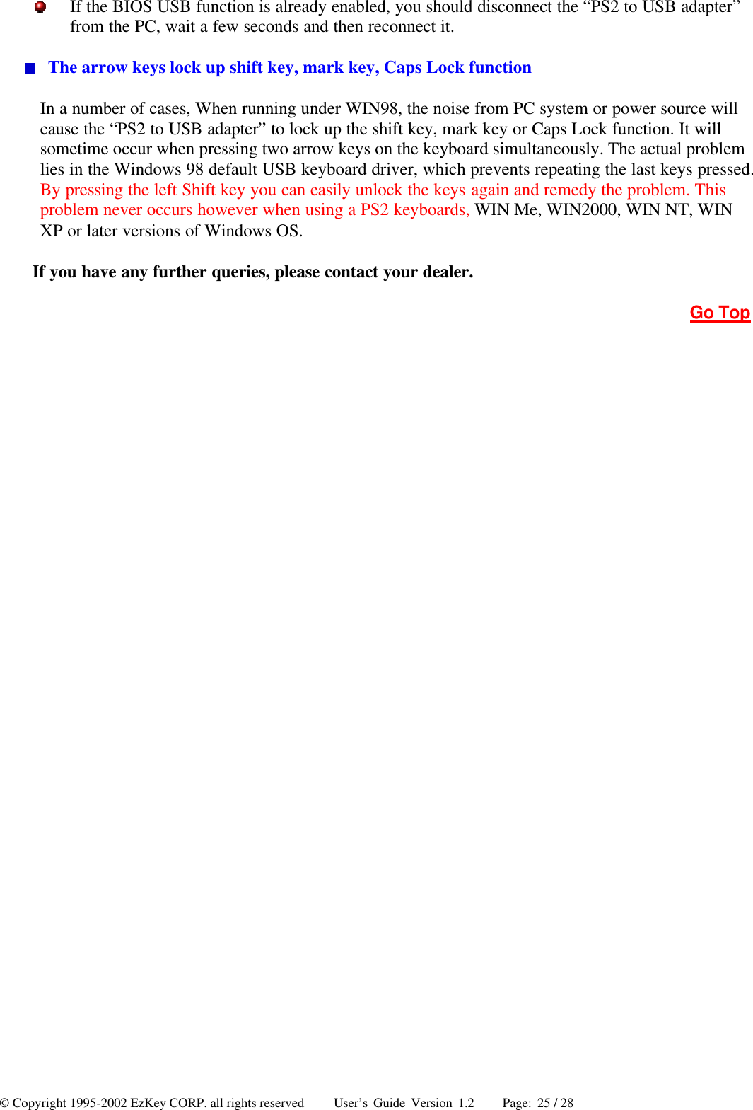 © Copyright 1995-2002 EzKey CORP. all rights reserved     User’s Guide Version 1.2     Page: 25 / 28  If the BIOS USB function is already enabled, you should disconnect the “PS2 to USB adapter” from the PC, wait a few seconds and then reconnect it.  The arrow keys lock up shift key, mark key, Caps Lock function In a number of cases, When running under WIN98, the noise from PC system or power source will cause the “PS2 to USB adapter” to lock up the shift key, mark key or Caps Lock function. It will sometime occur when pressing two arrow keys on the keyboard simultaneously. The actual problem lies in the Windows 98 default USB keyboard driver, which prevents repeating the last keys pressed. By pressing the left Shift key you can easily unlock the keys again and remedy the problem. This problem never occurs however when using a PS2 keyboards, WIN Me, WIN2000, WIN NT, WIN XP or later versions of Windows OS. If you have any further queries, please contact your dealer. Go Top  
