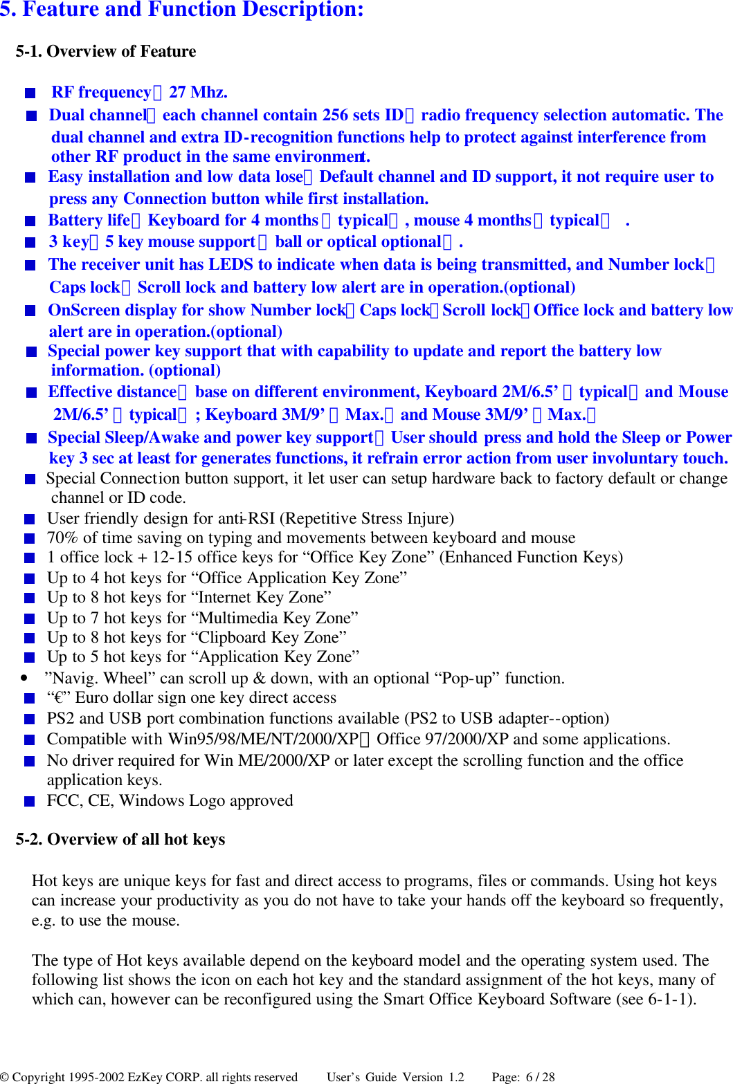 © Copyright 1995-2002 EzKey CORP. all rights reserved     User’s Guide Version 1.2     Page: 6 / 28 5. Feature and Function Description:   5-1. Overview of Feature  RF frequency：27 Mhz.  Dual channel（each channel contain 256 sets ID）radio frequency selection automatic. The dual channel and extra ID-recognition functions help to protect against interference from other RF product in the same environment.  Easy installation and low data lose：Default channel and ID support, it not require user to press any Connection button while first installation.  Battery life：Keyboard for 4 months（typical）, mouse 4 months（typical） .  3 key、5 key mouse support（ball or optical optional）.  The receiver unit has LEDS to indicate when data is being transmitted, and Number lock、Caps lock、Scroll lock and battery low alert are in operation.(optional)  OnScreen display for show Number lock、Caps lock、Scroll lock、Office lock and battery low alert are in operation.(optional)  Special power key support that with capability to update and report the battery low information. (optional)  Effective distance：base on different environment, Keyboard 2M/6.5’（typical）and Mouse 2M/6.5’（typical）; Keyboard 3M/9’（Max.）and Mouse 3M/9’（Max.）  Special Sleep/Awake and power key support：User should press and hold the Sleep or Power key 3 sec at least for generates functions, it refrain error action from user involuntary touch.  Special Connection button support, it let user can setup hardware back to factory default or change channel or ID code.  User friendly design for anti-RSI (Repetitive Stress Injure)  70% of time saving on typing and movements between keyboard and mouse  1 office lock + 12-15 office keys for “Office Key Zone” (Enhanced Function Keys)  Up to 4 hot keys for “Office Application Key Zone”  Up to 8 hot keys for “Internet Key Zone”  Up to 7 hot keys for “Multimedia Key Zone”  Up to 8 hot keys for “Clipboard Key Zone”  Up to 5 hot keys for “Application Key Zone” • ”Navig. Wheel” can scroll up &amp; down, with an optional “Pop-up” function.  “€” Euro dollar sign one key direct access  PS2 and USB port combination functions available (PS2 to USB adapter--option)  Compatible with Win95/98/ME/NT/2000/XP、Office 97/2000/XP and some applications.  No driver required for Win ME/2000/XP or later except the scrolling function and the office application keys.  FCC, CE, Windows Logo approved 5-2. Overview of all hot keys Hot keys are unique keys for fast and direct access to programs, files or commands. Using hot keys can increase your productivity as you do not have to take your hands off the keyboard so frequently, e.g. to use the mouse. The type of Hot keys available depend on the keyboard model and the operating system used. The following list shows the icon on each hot key and the standard assignment of the hot keys, many of which can, however can be reconfigured using the Smart Office Keyboard Software (see 6-1-1).    