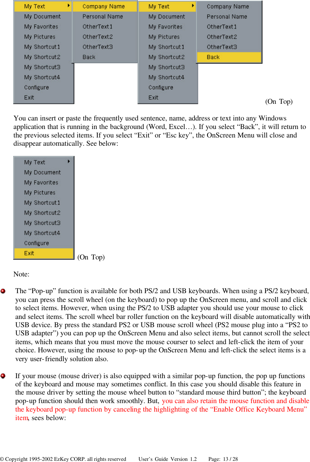 © Copyright 1995-2002 EzKey CORP. all rights reserved     User’s Guide Version 1.2     Page: 13 / 28  (On Top) You can insert or paste the frequently used sentence, name, address or text into any Windows application that is running in the background (Word, Excel…). If you select “Back”, it will return to the previous selected items. If you select “Exit” or “Esc key”, the OnScreen Menu will close and disappear automatically. See below:    (On Top) Note:    The “Pop-up” function is available for both PS/2 and USB keyboards. When using a PS/2 keyboard, you can press the scroll wheel (on the keyboard) to pop up the OnScreen menu, and scroll and click to select items. However, when using the PS/2 to USB adapter you should use your mouse to click and select items. The scroll wheel bar roller function on the keyboard will disable automatically with USB device. By press the standard PS2 or USB mouse scroll wheel (PS2 mouse plug into a “PS2 to USB adapter”) you can pop up the OnScreen Menu and also select items, but cannot scroll the select items, which means that you must move the mouse courser to select and left-click the item of your choice. However, using the mouse to pop-up the OnScreen Menu and left-click the select items is a very user-friendly solution also.  If your mouse (mouse driver) is also equipped with a similar pop-up function, the pop up functions of the keyboard and mouse may sometimes conflict. In this case you should disable this feature in the mouse driver by setting the mouse wheel button to “standard mouse third button”; the keyboard pop-up function should then work smoothly. But, you can also retain the mouse function and disable the keyboard pop-up function by canceling the highlighting of the “Enable Office Keyboard Menu” item, sees below: 