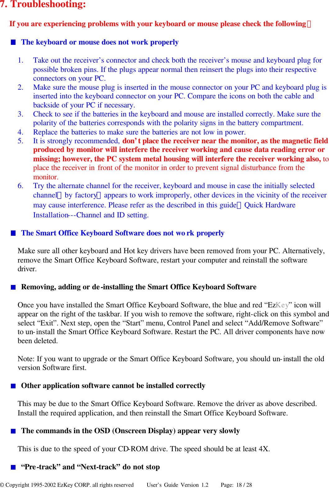 © Copyright 1995-2002 EzKey CORP. all rights reserved     User’s Guide Version 1.2     Page: 18 / 28 7. Troubleshooting: If you are experiencing problems with your keyboard or mouse please check the following：  The keyboard or mouse does not work properly 1.  Take out the receiver’s connector and check both the receiver’s mouse and keyboard plug for possible broken pins. If the plugs appear normal then reinsert the plugs into their respective connectors on your PC. 2.  Make sure the mouse plug is inserted in the mouse connector on your PC and keyboard plug is inserted into the keyboard connector on your PC. Compare the icons on both the cable and backside of your PC if necessary. 3.  Check to see if the batteries in the keyboard and mouse are installed correctly. Make sure the polarity of the batteries corresponds with the polarity signs in the battery compartment. 4.  Replace the batteries to make sure the batteries are not low in power. 5.  It is strongly recommended, don’t place the receiver near the monitor, as the magnetic field produced by monitor will interfere the receiver working and cause data reading error or missing; however, the PC system metal housing will interfere the receiver working also, to place the receiver in front of the monitor in order to prevent signal disturbance from the monitor. 6.  Try the alternate channel for the receiver, keyboard and mouse in case the initially selected channel（by factory）appears to work improperly, other devices in the vicinity of the receiver may cause interference. Please refer as the described in this guide：Quick Hardware Installation---Channel and ID setting.  The Smart Office Keyboard Software does not wo rk properly Make sure all other keyboard and Hot key drivers have been removed from your PC. Alternatively, remove the Smart Office Keyboard Software, restart your computer and reinstall the software driver.  Removing, adding or de-installing the Smart Office Keyboard Software Once you have installed the Smart Office Keyboard Software, the blue and red “EzKey” icon will appear on the right of the taskbar. If you wish to remove the software, right-click on this symbol and select “Exit”. Next step, open the “Start” menu, Control Panel and select “Add/Remove Software” to un-install the Smart Office Keyboard Software. Restart the PC. All driver components have now been deleted. Note: If you want to upgrade or the Smart Office Keyboard Software, you should un-install the old version Software first.  Other application software cannot be installed correctly This may be due to the Smart Office Keyboard Software. Remove the driver as above described. Install the required application, and then reinstall the Smart Office Keyboard Software.  The commands in the OSD (Onscreen Display) appear very slowly This is due to the speed of your CD-ROM drive. The speed should be at least 4X.  “Pre-track” and “Next-track” do not stop 