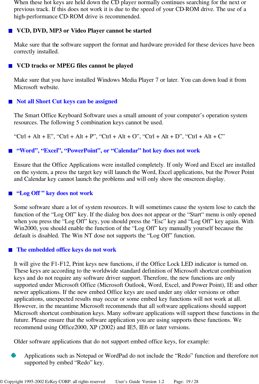 © Copyright 1995-2002 EzKey CORP. all rights reserved     User’s Guide Version 1.2     Page: 19 / 28 When these hot keys are held down the CD player normally continues searching for the next or previous track. If this does not work it is due to the speed of your CD-ROM drive. The use of a high-performance CD-ROM drive is recommended.  VCD, DVD, MP3 or Video Player cannot be started Make sure that the software support the format and hardware provided for these devices have been correctly installed.  VCD tracks or MPEG files cannot be played Make sure that you have installed Windows Media Player 7 or later. You can down load it from Microsoft website.  Not all Short Cut keys can be assigned The Smart Office Keyboard Software uses a small amount of your computer’s operation system resources. The following 5 combination keys cannot be used. “Ctrl + Alt + E”, “Ctrl + Alt + P”, “Ctrl + Alt + O”, “Ctrl + Alt + D”, “Ctrl + Alt + C”  “Word”, “Excel”, “PowerPoint”, or “Calendar” hot key does not work Ensure that the Office Applications were installed completely. If only Word and Excel are installed on the system, a press the target key will launch the Word, Excel applications, but the Power Point and Calendar key cannot launch the problems and will only show the onscreen display.  “Log Off ” key does not work Some software share a lot of system resources. It will sometimes cause the system lose to catch the function of the “Log Off” key. If the dialog box does not appear or the “Start“ menu is only opened when you press the “Log Off” key, you should press the “Esc” key and “Log Off” key again. With Win2000, you should enable the function of the “Log Off” key manually yourself because the default is disabled. The Win NT dose not supports the “Log Off” function.  The embedded office keys do not work It will give the F1-F12, Print keys new functions, if the Office Lock LED indicator is turned on. These keys are according to the worldwide standard definition of Microsoft shortcut combination keys and do not require any software driver support. Therefore, the new functions are only supported under Microsoft Office (Microsoft Outlook, Word, Excel, and Power Point), IE and other newer applications. If the new embed Office keys are used under any older versions or other applications, unexpected results may occur or some embed key functions will not work at all. However, in the meantime Microsoft recommends that all software applications should support Microsoft shortcut combination keys. Many software applications will support these functions in the future. Please ensure that the software application you are using supports these functions. We recommend using Office2000, XP (2002) and IE5, IE6 or later versions. Older software applications that do not support embed office keys, for example:  Applications such as Notepad or WordPad do not include the “Redo” function and therefore not supported by embed “Redo” key. 