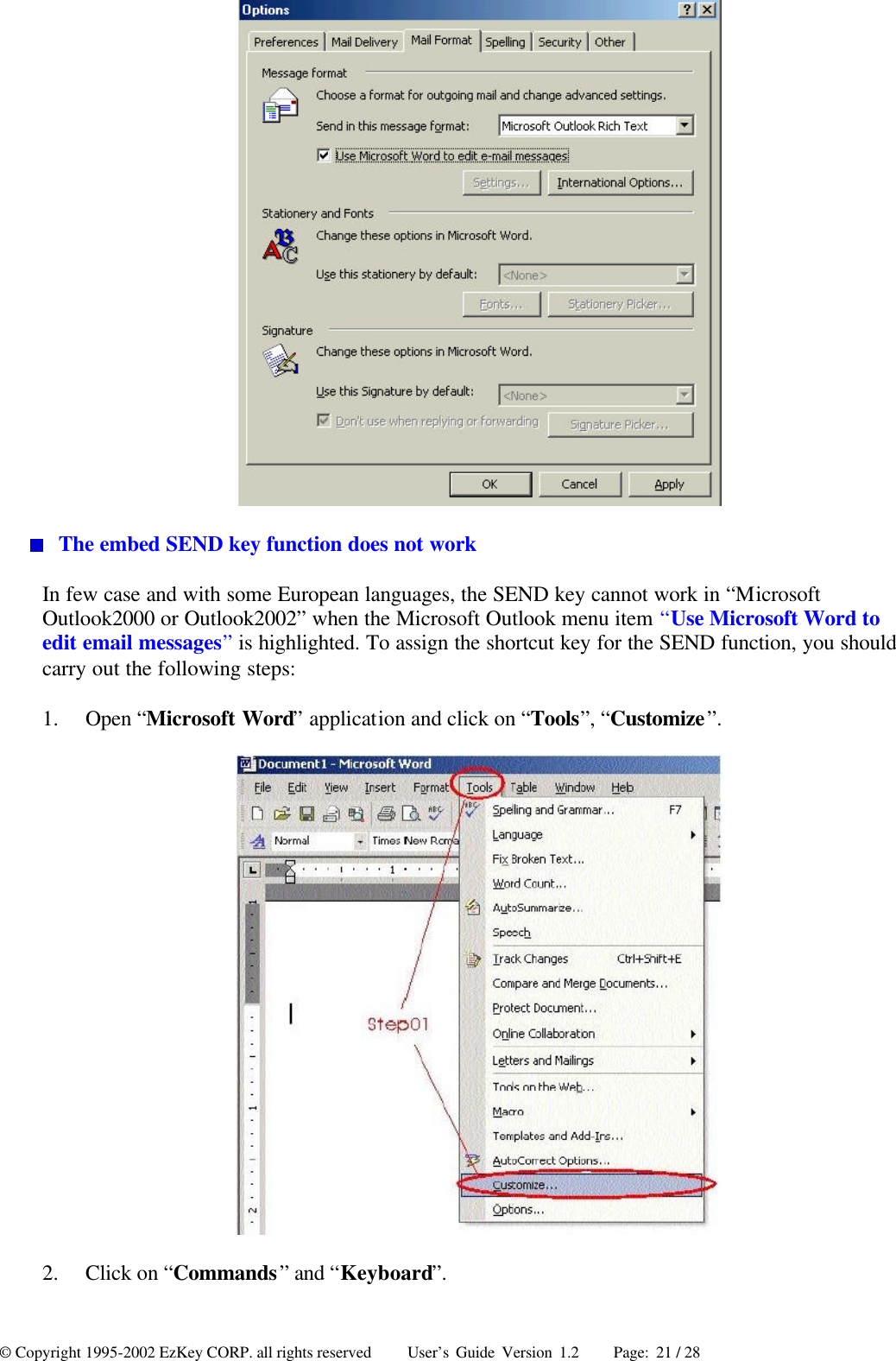 © Copyright 1995-2002 EzKey CORP. all rights reserved     User’s Guide Version 1.2     Page: 21 / 28   The embed SEND key function does not work In few case and with some European languages, the SEND key cannot work in “Microsoft Outlook2000 or Outlook2002” when the Microsoft Outlook menu item “Use Microsoft Word to edit email messages” is highlighted. To assign the shortcut key for the SEND function, you should carry out the following steps: 1.  Open “Microsoft Word” application and click on “Tools”, “Customize”.  2.  Click on “Commands” and “Keyboard”. 