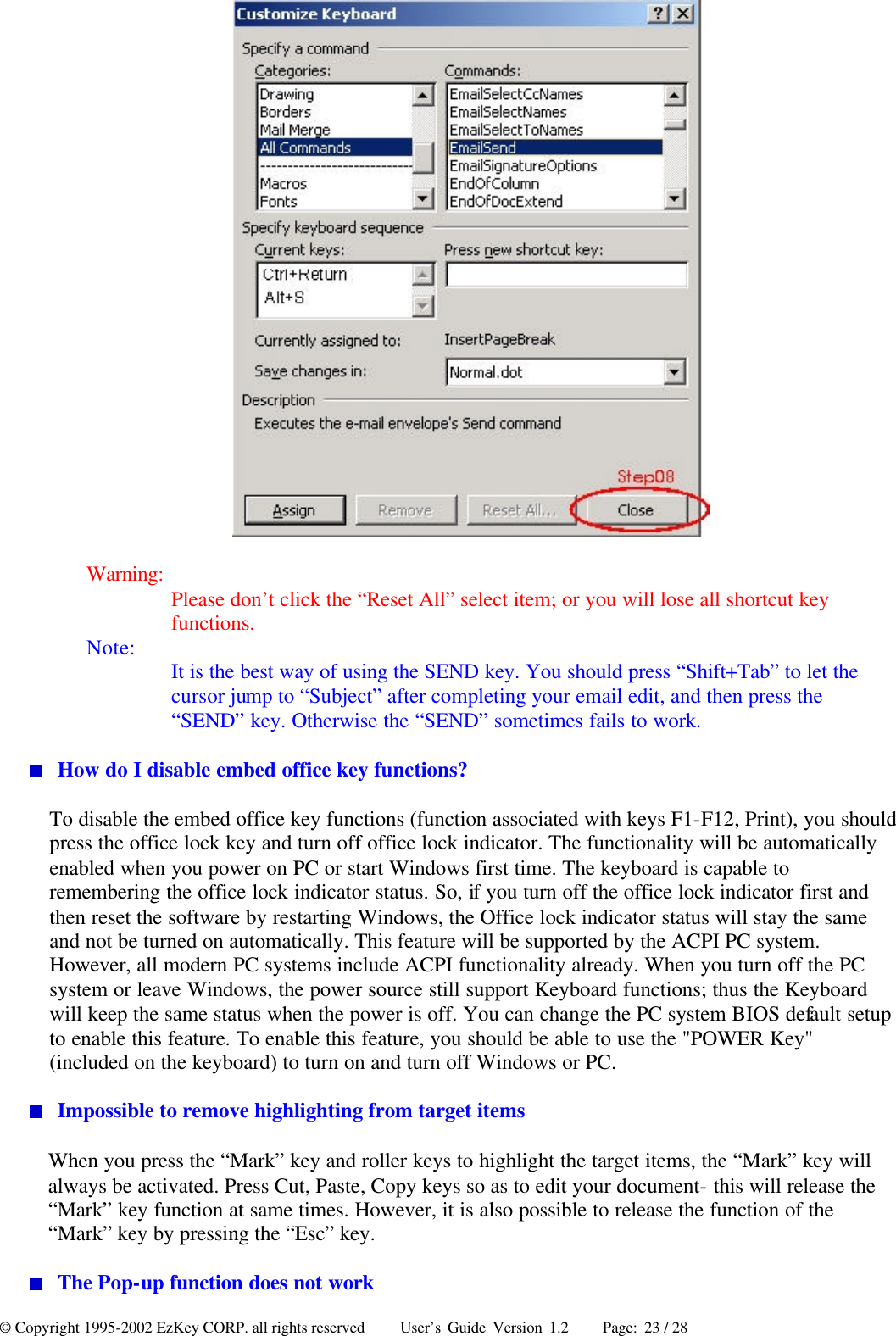 © Copyright 1995-2002 EzKey CORP. all rights reserved     User’s Guide Version 1.2     Page: 23 / 28  Warning: Please don’t click the “Reset All” select item; or you will lose all shortcut key functions. Note: It is the best way of using the SEND key. You should press “Shift+Tab” to let the cursor jump to “Subject” after completing your email edit, and then press the “SEND” key. Otherwise the “SEND” sometimes fails to work.  How do I disable embed office key functions? To disable the embed office key functions (function associated with keys F1-F12, Print), you should press the office lock key and turn off office lock indicator. The functionality will be automatically enabled when you power on PC or start Windows first time. The keyboard is capable to remembering the office lock indicator status. So, if you turn off the office lock indicator first and then reset the software by restarting Windows, the Office lock indicator status will stay the same and not be turned on automatically. This feature will be supported by the ACPI PC system. However, all modern PC systems include ACPI functionality already. When you turn off the PC system or leave Windows, the power source still support Keyboard functions; thus the Keyboard will keep the same status when the power is off. You can change the PC system BIOS default setup to enable this feature. To enable this feature, you should be able to use the &quot;POWER Key&quot; (included on the keyboard) to turn on and turn off Windows or PC.  Impossible to remove highlighting from target items When you press the “Mark” key and roller keys to highlight the target items, the “Mark” key will always be activated. Press Cut, Paste, Copy keys so as to edit your document- this will release the “Mark” key function at same times. However, it is also possible to release the function of the “Mark” key by pressing the “Esc” key.    The Pop-up function does not work 