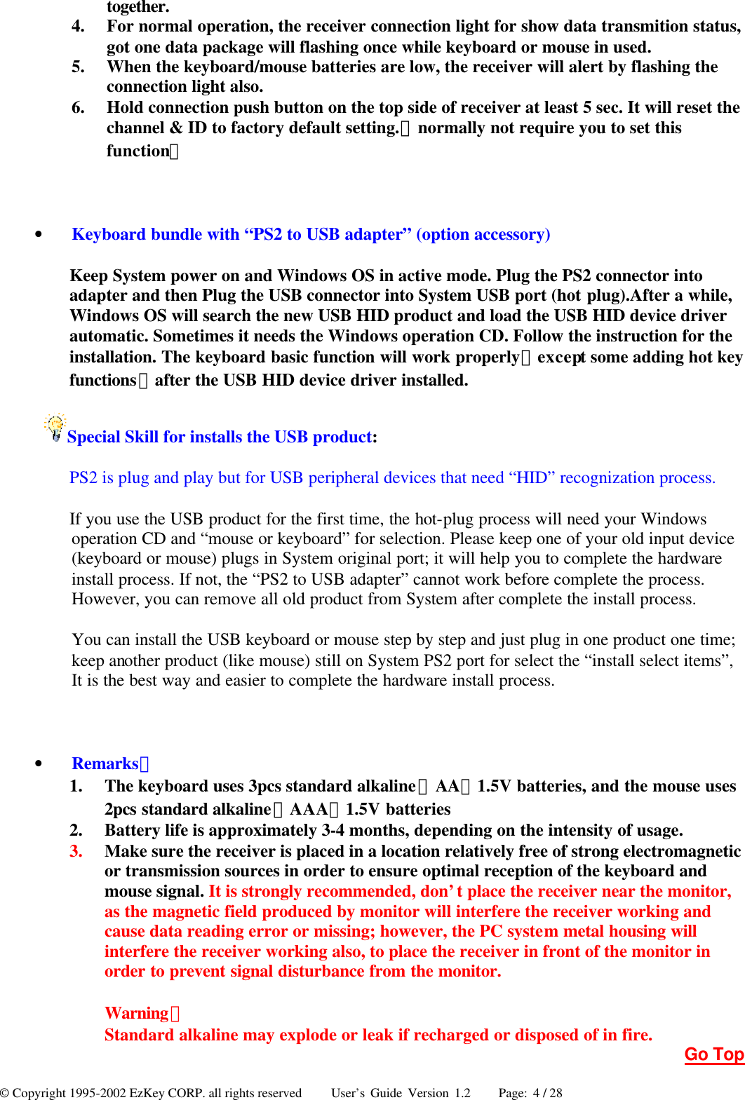 © Copyright 1995-2002 EzKey CORP. all rights reserved     User’s Guide Version 1.2     Page: 4 / 28 together. 4.  For normal operation, the receiver connection light for show data transmition status, got one data package will flashing once while keyboard or mouse in used. 5.  When the keyboard/mouse batteries are low, the receiver will alert by flashing the connection light also. 6.  Hold connection push button on the top side of receiver at least 5 sec. It will reset the channel &amp; ID to factory default setting.（normally not require you to set this function）  • Keyboard bundle with “PS2 to USB adapter” (option accessory) Keep System power on and Windows OS in active mode. Plug the PS2 connector into adapter and then Plug the USB connector into System USB port (hot plug).After a while, Windows OS will search the new USB HID product and load the USB HID device driver automatic. Sometimes it needs the Windows operation CD. Follow the instruction for the installation. The keyboard basic function will work properly（except some adding hot key functions）after the USB HID device driver installed. Special Skill for installs the USB product: PS2 is plug and play but for USB peripheral devices that need “HID” recognization process. If you use the USB product for the first time, the hot-plug process will need your Windows operation CD and “mouse or keyboard” for selection. Please keep one of your old input device (keyboard or mouse) plugs in System original port; it will help you to complete the hardware install process. If not, the “PS2 to USB adapter” cannot work before complete the process. However, you can remove all old product from System after complete the install process. You can install the USB keyboard or mouse step by step and just plug in one product one time; keep another product (like mouse) still on System PS2 port for select the “install select items”, It is the best way and easier to complete the hardware install process.  • Remarks： 1.  The keyboard uses 3pcs standard alkaline（AA）1.5V batteries, and the mouse uses 2pcs standard alkaline（AAA）1.5V batteries 2.  Battery life is approximately 3-4 months, depending on the intensity of usage. 3.  Make sure the receiver is placed in a location relatively free of strong electromagnetic or transmission sources in order to ensure optimal reception of the keyboard and mouse signal. It is strongly recommended, don’t place the receiver near the monitor, as the magnetic field produced by monitor will interfere the receiver working and cause data reading error or missing; however, the PC system metal housing will interfere the receiver working also, to place the receiver in front of the monitor in order to prevent signal disturbance from the monitor.  Warning： Standard alkaline may explode or leak if recharged or disposed of in fire. Go Top 