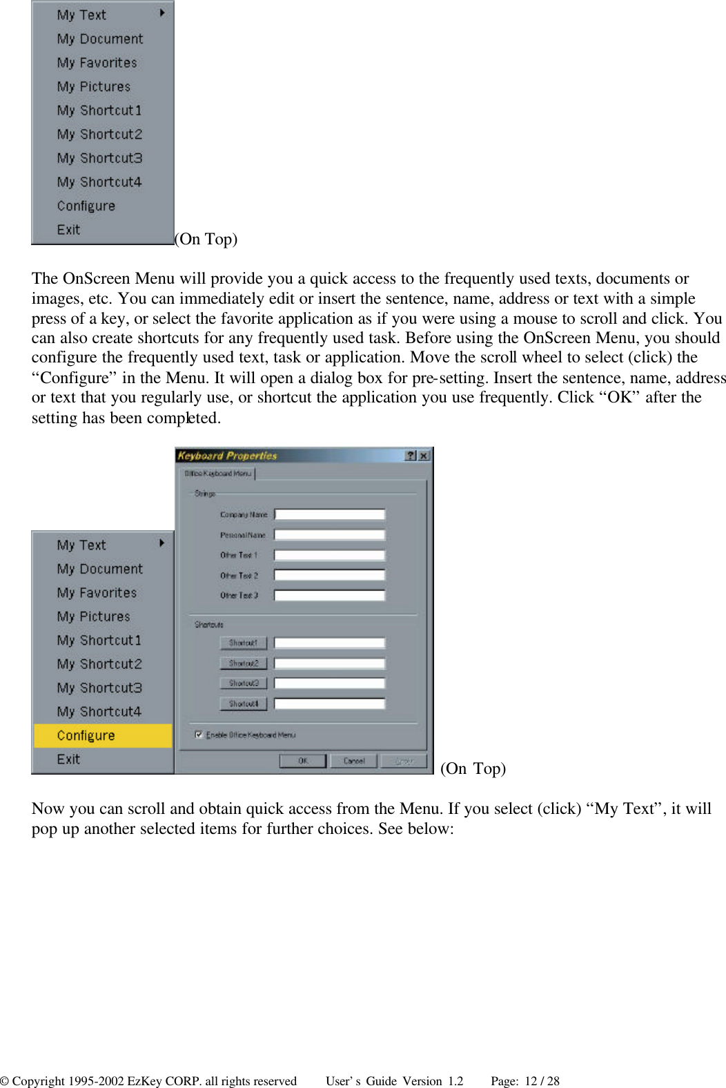 © Copyright 1995-2002 EzKey CORP. all rights reserved     User’s Guide Version 1.2     Page: 12 / 28 (On Top) The OnScreen Menu will provide you a quick access to the frequently used texts, documents or images, etc. You can immediately edit or insert the sentence, name, address or text with a simple press of a key, or select the favorite application as if you were using a mouse to scroll and click. You can also create shortcuts for any frequently used task. Before using the OnScreen Menu, you should configure the frequently used text, task or application. Move the scroll wheel to select (click) the “Configure” in the Menu. It will open a dialog box for pre-setting. Insert the sentence, name, address or text that you regularly use, or shortcut the application you use frequently. Click “OK” after the setting has been completed.  (On Top) Now you can scroll and obtain quick access from the Menu. If you select (click) “My Text”, it will pop up another selected items for further choices. See below: 