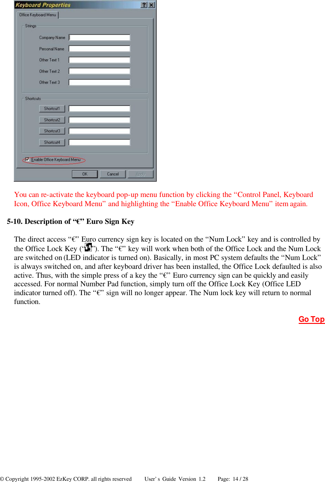 © Copyright 1995-2002 EzKey CORP. all rights reserved     User’s Guide Version 1.2     Page: 14 / 28  You can re-activate the keyboard pop-up menu function by clicking the “Control Panel, Keyboard Icon, Office Keyboard Menu” and highlighting the “Enable Office Keyboard Menu” item again. 5-10. Description of “€” Euro Sign Key The direct access “€” Euro currency sign key is located on the “Num Lock” key and is controlled by the Office Lock Key (“ ”). The “€” key will work when both of the Office Lock and the Num Lock are switched on (LED indicator is turned on). Basically, in most PC system defaults the “Num Lock” is always switched on, and after keyboard driver has been installed, the Office Lock defaulted is also active. Thus, with the simple press of a key the “€” Euro currency sign can be quickly and easily accessed. For normal Number Pad function, simply turn off the Office Lock Key (Office LED indicator turned off). The “€” sign will no longer appear. The Num lock key will return to normal function. Go Top 