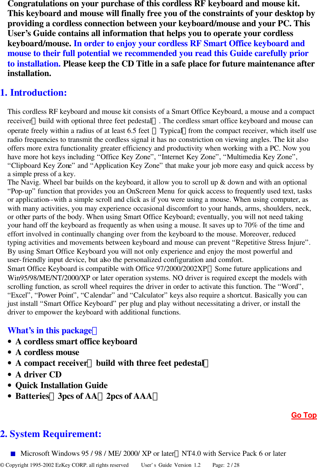 © Copyright 1995-2002 EzKey CORP. all rights reserved     User’s Guide Version 1.2     Page: 2 / 28 Congratulations on your purchase of this cordless RF keyboard and mouse kit. This keyboard and mouse will finally free you of the constraints of your desktop by providing a cordless connection between your keyboard/mouse and your PC. This User’s Guide contains all information that helps you to operate your cordless keyboard/mouse. In order to enjoy your cordless RF Smart Office keyboard and mouse to their full potential we recommended you read this Guide carefully prior to installation. Please keep the CD Title in a safe place for future maintenance after installation. 1. Introduction:   This cordless RF keyboard and mouse kit consists of a Smart Office Keyboard, a mouse and a compact receiver（build with optional three feet pedestal）. The cordless smart office keyboard and mouse can operate freely within a radius of at least 6.5 feet （Typical）from the compact receiver, which itself use radio frequencies to transmit the cordless signal it has no constriction on viewing angles. The kit also offers more extra functionality greater efficiency and productivity when working with a PC. Now you have more hot keys including “Office Key Zone”, “Internet Key Zone”, “Multimedia Key Zone”, “Clipboard Key Zone” and “Application Key Zone” that make your job more easy and quick access by a simple press of a key. The Navig. Wheel bar builds on the keyboard, it allow you to scroll up &amp; down and with an optional “Pop-up” function that provides you an OnScreen Menu for quick access to frequently used text, tasks or application--with a simple scroll and click as if you were using a mouse. When using computer, as with many activities, you may experience occasional discomfort to your hands, arms, shoulders, neck, or other parts of the body. When using Smart Office Keyboard; eventually, you will not need taking your hand off the keyboard as frequently as when using a mouse. It saves up to 70% of the time and effort involved in continually changing over from the keyboard to the mouse. Moreover, reduced typing activities and movements between keyboard and mouse can prevent “Repetitive Stress Injure”. By using Smart Office Keyboard you will not only experience and enjoy the most powerful and user-friendly input device, but also the personalized configuration and comfort. Smart Office Keyboard is compatible with Office 97/2000/2002XP、Some future applications and Win95/98/ME/NT/2000/XP or later operation systems. NO driver is required except the models with scrolling function, as scroll wheel requires the driver in order to activate this function. The “Word”, “Excel”, “Power Point”, “Calendar” and “Calculator” keys also require a shortcut. Basically you can just install “Smart Office Keyboard” per plug and play without necessitating a driver, or install the driver to empower the keyboard with additional functions.  What’s in this package： • A cordless smart office keyboard • A cordless mouse • A compact receiver（build with three feet pedestal） • A driver CD • Quick Installation Guide • Batteries（3pcs of AA；2pcs of AAA） Go Top 2. System Requirement:    Microsoft Windows 95 / 98 / ME/ 2000/ XP or later；NT4.0 with Service Pack 6 or later 