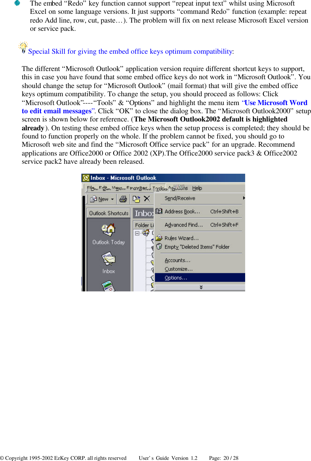 © Copyright 1995-2002 EzKey CORP. all rights reserved     User’s Guide Version 1.2     Page: 20 / 28  The embed “Redo” key function cannot support “repeat input text” whilst using Microsoft Excel on some language versions. It just supports “command Redo” function (example: repeat redo Add line, row, cut, paste…). The problem will fix on next release Microsoft Excel version or service pack. Special Skill for giving the embed office keys optimum compatibility: The different “Microsoft Outlook” application version require different shortcut keys to support, this in case you have found that some embed office keys do not work in “Microsoft Outlook”. You should change the setup for “Microsoft Outlook” (mail format) that will give the embed office keys optimum compatibility. To change the setup, you should proceed as follows: Click “Microsoft Outlook”----“Tools” &amp; “Options” and highlight the menu item “Use Microsoft Word to edit email messages”. Click “OK” to close the dialog box. The “Microsoft Outlook2000” setup screen is shown below for reference. (The Microsoft Outlook2002 default is highlighted already). On testing these embed office keys when the setup process is completed; they should be found to function properly on the whole. If the problem cannot be fixed, you should go to Microsoft web site and find the “Microsoft Office service pack” for an upgrade. Recommend applications are Office2000 or Office 2002 (XP).The Office2000 service pack3 &amp; Office2002 service pack2 have already been released.  