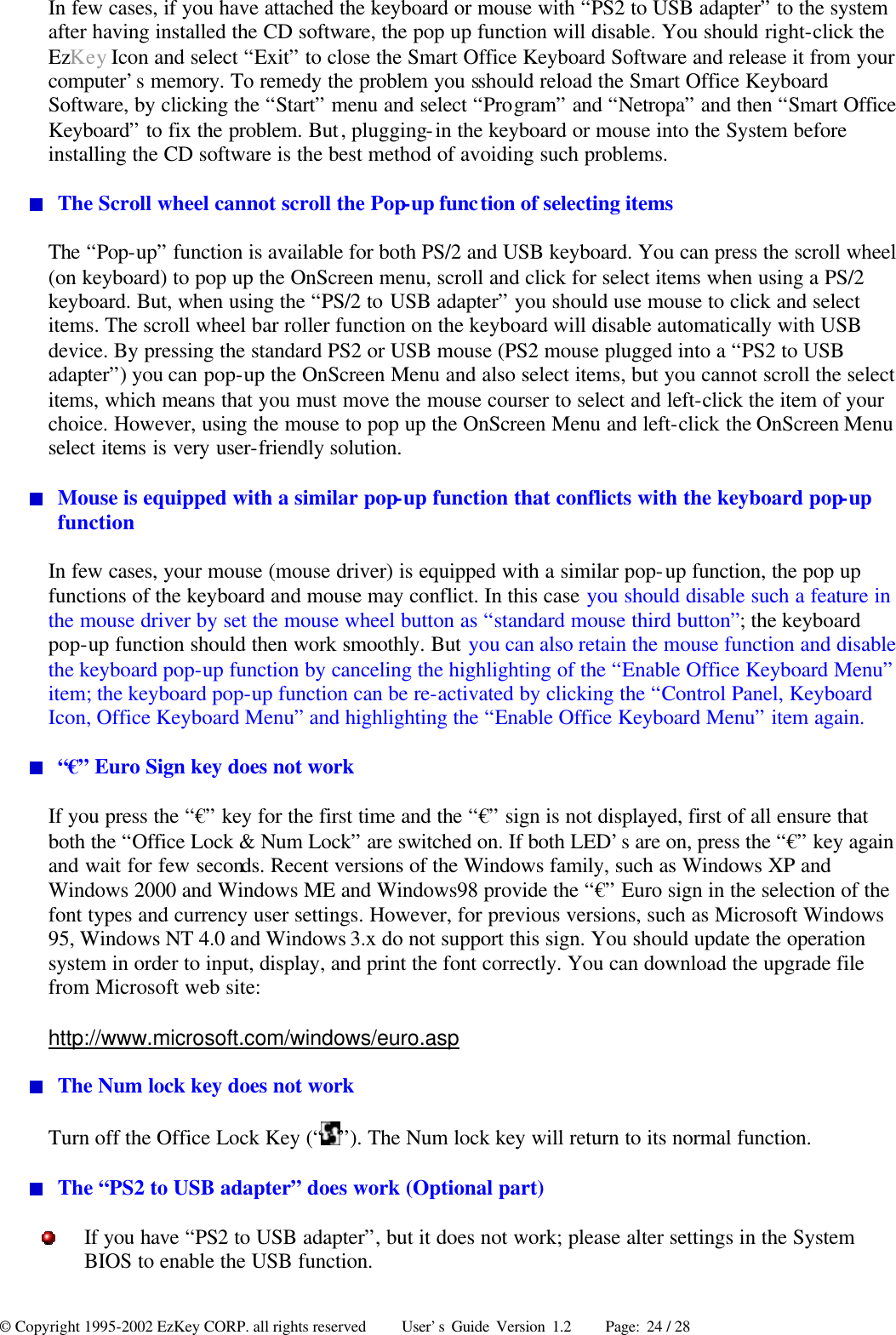 © Copyright 1995-2002 EzKey CORP. all rights reserved     User’s Guide Version 1.2     Page: 24 / 28 In few cases, if you have attached the keyboard or mouse with “PS2 to USB adapter” to the system after having installed the CD software, the pop up function will disable. You should right-click the EzKey Icon and select “Exit” to close the Smart Office Keyboard Software and release it from your computer’s memory. To remedy the problem you sshould reload the Smart Office Keyboard Software, by clicking the “Start” menu and select “Program” and “Netropa” and then “Smart Office Keyboard” to fix the problem. But, plugging-in the keyboard or mouse into the System before installing the CD software is the best method of avoiding such problems.  The Scroll wheel cannot scroll the Pop-up function of selecting items The “Pop-up” function is available for both PS/2 and USB keyboard. You can press the scroll wheel (on keyboard) to pop up the OnScreen menu, scroll and click for select items when using a PS/2 keyboard. But, when using the “PS/2 to USB adapter” you should use mouse to click and select items. The scroll wheel bar roller function on the keyboard will disable automatically with USB device. By pressing the standard PS2 or USB mouse (PS2 mouse plugged into a “PS2 to USB adapter”) you can pop-up the OnScreen Menu and also select items, but you cannot scroll the select items, which means that you must move the mouse courser to select and left-click the item of your choice. However, using the mouse to pop up the OnScreen Menu and left-click the OnScreen Menu select items is very user-friendly solution.  Mouse is equipped with a similar pop-up function that conflicts with the keyboard pop-up function In few cases, your mouse (mouse driver) is equipped with a similar pop-up function, the pop up functions of the keyboard and mouse may conflict. In this case you should disable such a feature in the mouse driver by set the mouse wheel button as “standard mouse third button”; the keyboard pop-up function should then work smoothly. But you can also retain the mouse function and disable the keyboard pop-up function by canceling the highlighting of the “Enable Office Keyboard Menu” item; the keyboard pop-up function can be re-activated by clicking the “Control Panel, Keyboard Icon, Office Keyboard Menu” and highlighting the “Enable Office Keyboard Menu” item again.  “€” Euro Sign key does not work If you press the “€” key for the first time and the “€” sign is not displayed, first of all ensure that both the “Office Lock &amp; Num Lock” are switched on. If both LED’s are on, press the “€” key again and wait for few seconds. Recent versions of the Windows family, such as Windows XP and Windows 2000 and Windows ME and Windows98 provide the “€” Euro sign in the selection of the font types and currency user settings. However, for previous versions, such as Microsoft Windows 95, Windows NT 4.0 and Windows 3.x do not support this sign. You should update the operation system in order to input, display, and print the font correctly. You can download the upgrade file from Microsoft web site: http://www.microsoft.com/windows/euro.asp  The Num lock key does not work Turn off the Office Lock Key (“ ”). The Num lock key will return to its normal function.  The “PS2 to USB adapter” does work (Optional part)  If you have “PS2 to USB adapter”, but it does not work; please alter settings in the System BIOS to enable the USB function. 