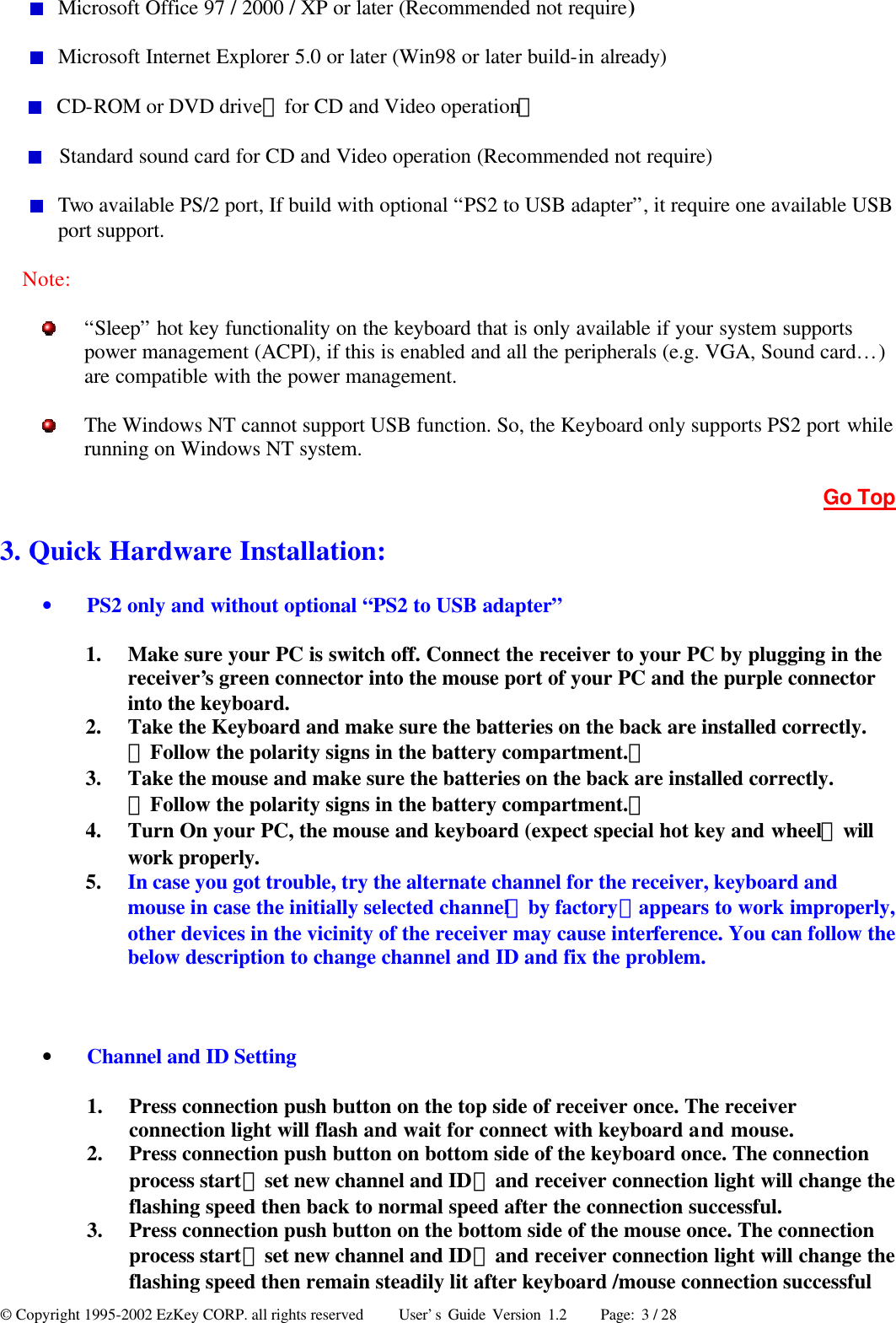 © Copyright 1995-2002 EzKey CORP. all rights reserved     User’s Guide Version 1.2     Page: 3 / 28  Microsoft Office 97 / 2000 / XP or later (Recommended not require)  Microsoft Internet Explorer 5.0 or later (Win98 or later build-in already)  CD-ROM or DVD drive（for CD and Video operation）  Standard sound card for CD and Video operation (Recommended not require)  Two available PS/2 port, If build with optional “PS2 to USB adapter”, it require one available USB port support. Note:  “Sleep” hot key functionality on the keyboard that is only available if your system supports power management (ACPI), if this is enabled and all the peripherals (e.g. VGA, Sound card…) are compatible with the power management.  The Windows NT cannot support USB function. So, the Keyboard only supports PS2 port while running on Windows NT system. Go Top 3. Quick Hardware Installation:   • PS2 only and without optional “PS2 to USB adapter” 1.  Make sure your PC is switch off. Connect the receiver to your PC by plugging in the receiver’s green connector into the mouse port of your PC and the purple connector into the keyboard. 2.  Take the Keyboard and make sure the batteries on the back are installed correctly.（Follow the polarity signs in the battery compartment.） 3.  Take the mouse and make sure the batteries on the back are installed correctly.（Follow the polarity signs in the battery compartment.） 4.  Turn On your PC, the mouse and keyboard (expect special hot key and wheel）will work properly. 5.  In case you got trouble, try the alternate channel for the receiver, keyboard and mouse in case the initially selected channel（by factory）appears to work improperly, other devices in the vicinity of the receiver may cause interference. You can follow the below description to change channel and ID and fix the problem.  • Channel and ID Setting 1.  Press connection push button on the top side of receiver once. The receiver connection light will flash and wait for connect with keyboard and mouse. 2.  Press connection push button on bottom side of the keyboard once. The connection process start（set new channel and ID）and receiver connection light will change the flashing speed then back to normal speed after the connection successful. 3.  Press connection push button on the bottom side of the mouse once. The connection process start（set new channel and ID）and receiver connection light will change the flashing speed then remain steadily lit after keyboard /mouse connection successful 