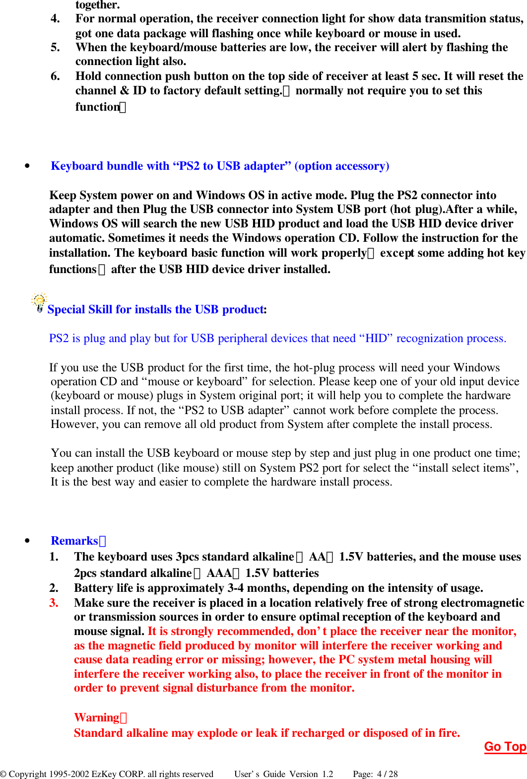 © Copyright 1995-2002 EzKey CORP. all rights reserved     User’s Guide Version 1.2     Page: 4 / 28 together. 4.  For normal operation, the receiver connection light for show data transmition status, got one data package will flashing once while keyboard or mouse in used. 5.  When the keyboard/mouse batteries are low, the receiver will alert by flashing the connection light also. 6.  Hold connection push button on the top side of receiver at least 5 sec. It will reset the channel &amp; ID to factory default setting.（normally not require you to set this function）  • Keyboard bundle with “PS2 to USB adapter” (option accessory) Keep System power on and Windows OS in active mode. Plug the PS2 connector into adapter and then Plug the USB connector into System USB port (hot plug).After a while, Windows OS will search the new USB HID product and load the USB HID device driver automatic. Sometimes it needs the Windows operation CD. Follow the instruction for the installation. The keyboard basic function will work properly（except some adding hot key functions）after the USB HID device driver installed. Special Skill for installs the USB product: PS2 is plug and play but for USB peripheral devices that need “HID” recognization process. If you use the USB product for the first time, the hot-plug process will need your Windows operation CD and “mouse or keyboard” for selection. Please keep one of your old input device (keyboard or mouse) plugs in System original port; it will help you to complete the hardware install process. If not, the “PS2 to USB adapter” cannot work before complete the process. However, you can remove all old product from System after complete the install process. You can install the USB keyboard or mouse step by step and just plug in one product one time; keep another product (like mouse) still on System PS2 port for select the “install select items”, It is the best way and easier to complete the hardware install process.  • Remarks： 1.  The keyboard uses 3pcs standard alkaline（AA）1.5V batteries, and the mouse uses 2pcs standard alkaline（AAA）1.5V batteries 2.  Battery life is approximately 3-4 months, depending on the intensity of usage. 3.  Make sure the receiver is placed in a location relatively free of strong electromagnetic or transmission sources in order to ensure optimal reception of the keyboard and mouse signal. It is strongly recommended, don’t place the receiver near the monitor, as the magnetic field produced by monitor will interfere the receiver working and cause data reading error or missing; however, the PC system metal housing will interfere the receiver working also, to place the receiver in front of the monitor in order to prevent signal disturbance from the monitor.  Warning： Standard alkaline may explode or leak if recharged or disposed of in fire. Go Top 