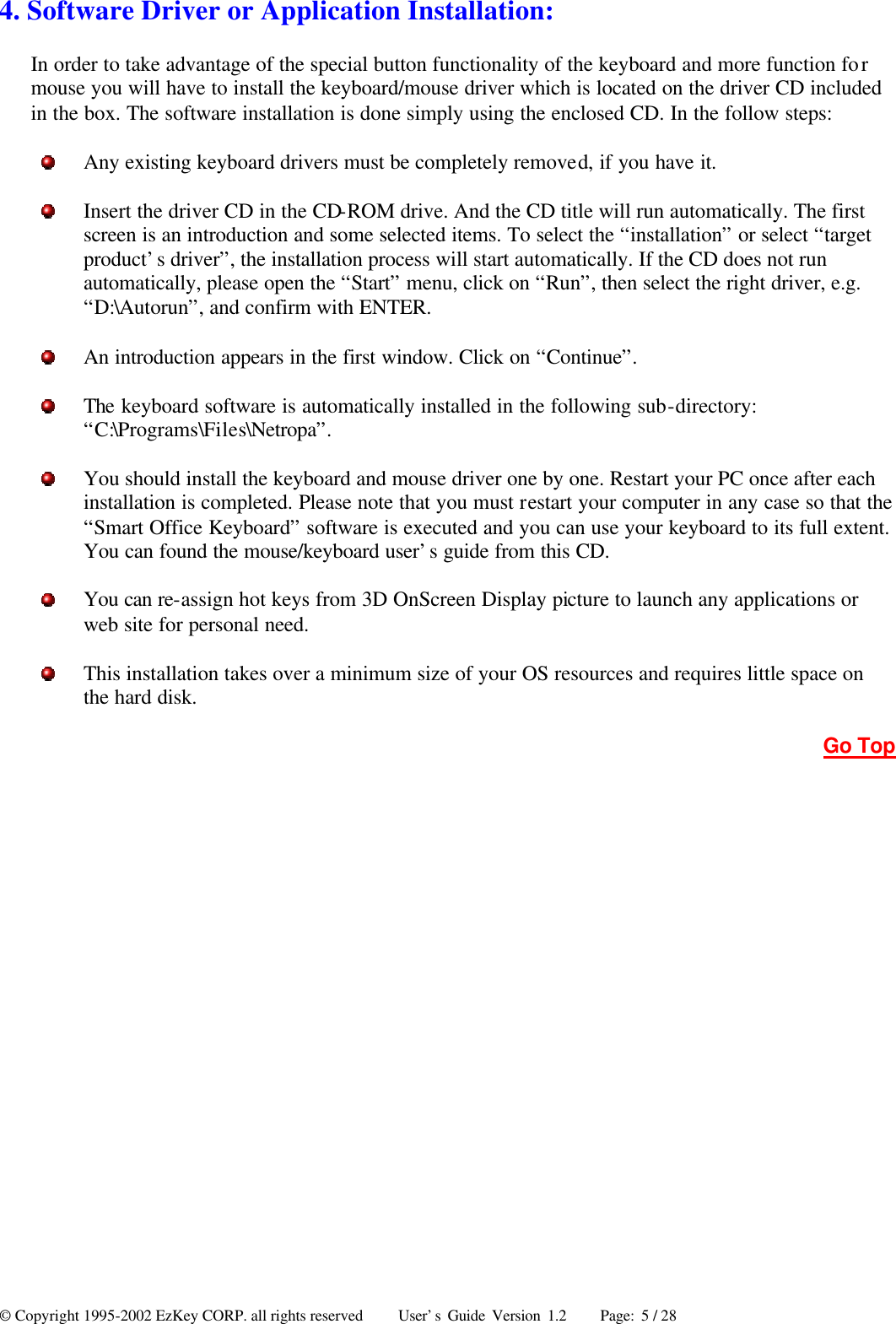 © Copyright 1995-2002 EzKey CORP. all rights reserved     User’s Guide Version 1.2     Page: 5 / 28 4. Software Driver or Application Installation: In order to take advantage of the special button functionality of the keyboard and more function for mouse you will have to install the keyboard/mouse driver which is located on the driver CD included in the box. The software installation is done simply using the enclosed CD. In the follow steps:  Any existing keyboard drivers must be completely removed, if you have it.  Insert the driver CD in the CD-ROM drive. And the CD title will run automatically. The first screen is an introduction and some selected items. To select the “installation” or select “target product’s driver”, the installation process will start automatically. If the CD does not run automatically, please open the “Start” menu, click on “Run”, then select the right driver, e.g. “D:\Autorun”, and confirm with ENTER.  An introduction appears in the first window. Click on “Continue”.  The keyboard software is automatically installed in the following sub-directory: “C:\Programs\Files\Netropa”.  You should install the keyboard and mouse driver one by one. Restart your PC once after each installation is completed. Please note that you must restart your computer in any case so that the “Smart Office Keyboard” software is executed and you can use your keyboard to its full extent. You can found the mouse/keyboard user’s guide from this CD.  You can re-assign hot keys from 3D OnScreen Display picture to launch any applications or web site for personal need.  This installation takes over a minimum size of your OS resources and requires little space on the hard disk. Go Top 