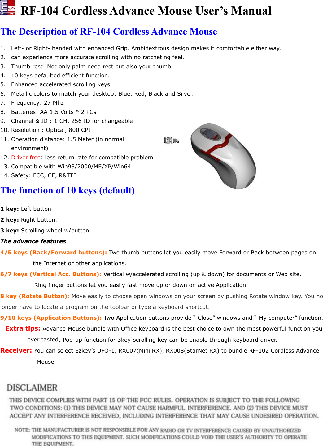   RF-104 Cordless Advance Mouse User’s Manual The Description of RF-104 Cordless Advance Mouse 1. Left- or Right- handed with enhanced Grip. Ambidextrous design makes it comfortable either way. 2. can experience more accurate scrolling with no ratcheting feel. 3. Thumb rest: Not only palm need rest but also your thumb. 4. 10 keys defaulted efficient function. 5. Enhanced accelerated scrolling keys 6. Metallic colors to match your desktop: Blue, Red, Black and Silver. 7. Frequency: 27 Mhz 8. Batteries: AA 1.5 Volts * 2 PCs 9. Channel &amp; ID : 1 CH, 256 ID for changeable 10. Resolution : Optical, 800 CPI 11. Operation distance: 1.5 Meter (in normal environment)  12. Driver free: less return rate for compatible problem 13. Compatible with Win98/2000/ME/XP/Win64 14. Safety: FCC, CE, R&amp;TTE The function of 10 keys (default) 1 key: Left button 2 key: Right button. 3 key: Scrolling wheel w/button The advance features 4/5 keys (Back/Forward buttons): Two thumb buttons let you easily move Forward or Back between pages on the Internet or other applications. 6/7 keys (Vertical Acc. Buttons): Vertical w/accelerated scrolling (up &amp; down) for documents or Web site.       Ring finger buttons let you easily fast move up or down on active Application. 8 key (Rotate Button): Move easily to choose open windows on your screen by pushing Rotate window key. You no longer have to locate a program on the toolbar or type a keyboard shortcut. 9/10 keys (Application Buttons): Two Application buttons provide “ Close” windows and “ My computer” function.   Extra tips: Advance Mouse bundle with Office keyboard is the best choice to own the most powerful function you ever tasted. Pop-up function for 3key-scrolling key can be enable through keyboard driver. Receiver: You can select Ezkey’s UFO-1, RX007(Mini RX), RX008(StarNet RX) to bundle RF-102 Cordless Advance Mouse.   