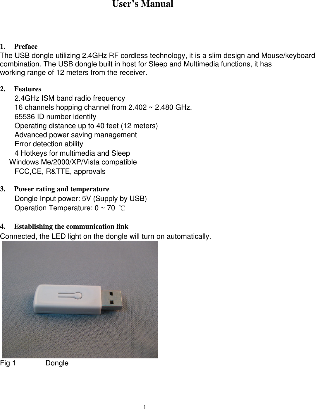                1. Preface   2.4 GHz Cordless dongle    User’s Manual The USB dongle utilizing 2.4GHz RF cordless technology, it is a slim design and Mouse/keyboard combination. The USB dongle built in host for Sleep and Multimedia functions, it has   working range of 12 meters from the receiver.  2. Features     2.4GHz ISM band radio frequency     16 channels hopping channel from 2.402 ~ 2.480 GHz.     65536 ID number identify     Operating distance up to 40 feet (12 meters)     Advanced power saving management     Error detection ability     4 Hotkeys for multimedia and Sleep  Windows Me/2000/XP/Vista compatible     FCC,CE, R&amp;TTE, approvals  3. Power rating and temperature     Dongle Input power: 5V (Supply by USB)     Operation Temperature: 0 ~ 70  ℃  4. Establishing the communication link Connected, the LED light on the dongle will turn on automatically.                   Fig 1        Dongle                1 