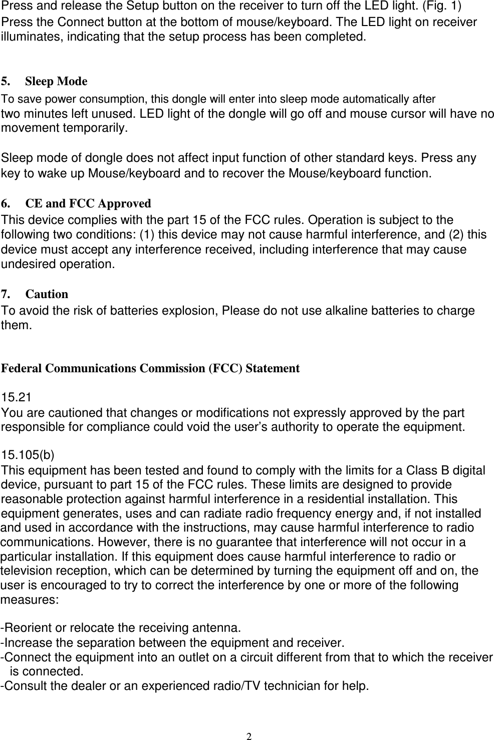      Press and release the Setup button on the receiver to turn off the LED light. (Fig. 1) Press the Connect button at the bottom of mouse/keyboard. The LED light on receiver illuminates, indicating that the setup process has been completed.   5. Sleep Mode To save power consumption, this dongle will enter into sleep mode automatically after two minutes left unused. LED light of the dongle will go off and mouse cursor will have no movement temporarily.  Sleep mode of dongle does not affect input function of other standard keys. Press any   key to wake up Mouse/keyboard and to recover the Mouse/keyboard function.  6. CE and FCC Approved This device complies with the part 15 of the FCC rules. Operation is subject to the following two conditions: (1) this device may not cause harmful interference, and (2) this   device must accept any interference received, including interference that may cause undesired operation.    7. Caution To avoid the risk of batteries explosion, Please do not use alkaline batteries to charge them.   Federal Communications Commission (FCC) Statement  15.21 You are cautioned that changes or modifications not expressly approved by the part responsible for compliance could void the user’s authority to operate the equipment.  15.105(b) This equipment has been tested and found to comply with the limits for a Class B digital device, pursuant to part 15 of the FCC rules. These limits are designed to provide reasonable protection against harmful interference in a residential installation. This equipment generates, uses and can radiate radio frequency energy and, if not installed and used in accordance with the instructions, may cause harmful interference to radio communications. However, there is no guarantee that interference will not occur in a particular installation. If this equipment does cause harmful interference to radio or television reception, which can be determined by turning the equipment off and on, the user is encouraged to try to correct the interference by one or more of the following measures:  -Reorient or relocate the receiving antenna. -Increase the separation between the equipment and receiver. -Connect the equipment into an outlet on a circuit different from that to which the receiver   is connected. -Consult the dealer or an experienced radio/TV technician for help.    2 
