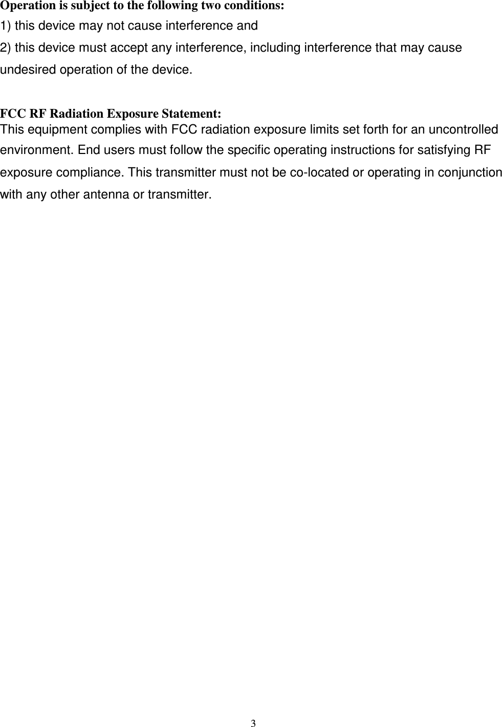 Operation is subject to the following two conditions: 1) this device may not cause interference and 2) this device must accept any interference, including interference that may cause undesired operation of the device.   FCC RF Radiation Exposure Statement: This equipment complies with FCC radiation exposure limits set forth for an uncontrolled environment. End users must follow the specific operating instructions for satisfying RF exposure compliance. This transmitter must not be co-located or operating in conjunction with any other antenna or transmitter.                                                  3 