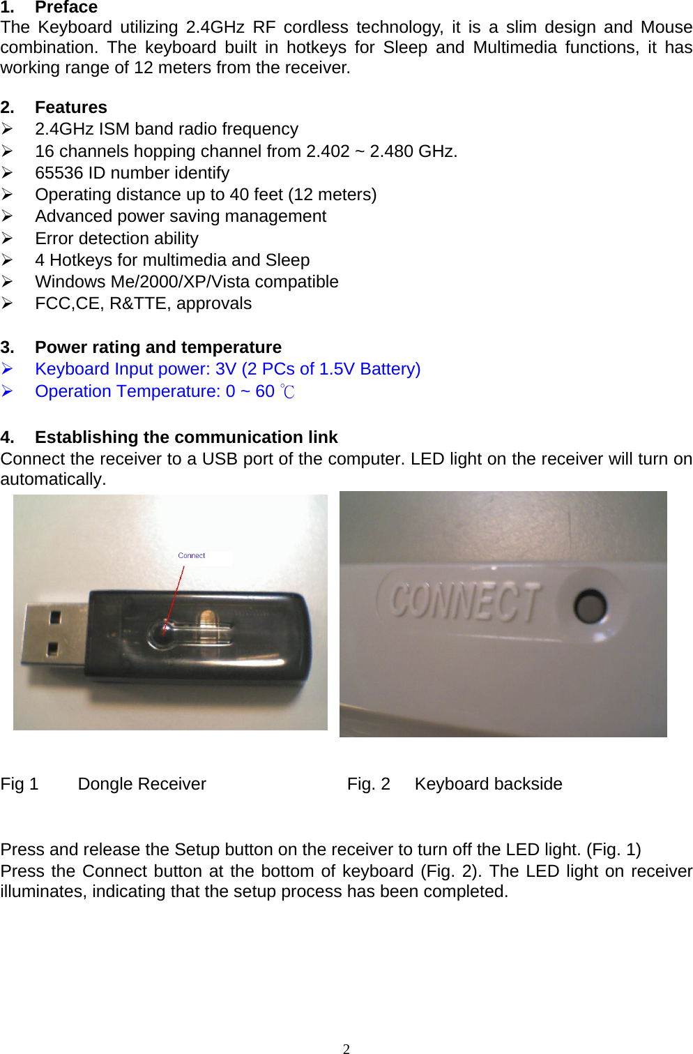  1. Preface The Keyboard utilizing 2.4GHz RF cordless technology, it is a slim design and Mouse combination. The keyboard built in hotkeys for Sleep and Multimedia functions, it has working range of 12 meters from the receiver.  2. Features ¾  2.4GHz ISM band radio frequency ¾  16 channels hopping channel from 2.402 ~ 2.480 GHz. ¾  65536 ID number identify ¾  Operating distance up to 40 feet (12 meters) ¾  Advanced power saving management ¾  Error detection ability ¾  4 Hotkeys for multimedia and Sleep ¾ Windows Me/2000/XP/Vista compatible ¾  FCC,CE, R&amp;TTE, approvals  3.  Power rating and temperature ¾  Keyboard Input power: 3V (2 PCs of 1.5V Battery) ¾  Operation Temperature: 0 ~ 60 ℃  4.  Establishing the communication link Connect the receiver to a USB port of the computer. LED light on the receiver will turn on automatically.               Fig 1        Dongle Receiver                             Fig. 2     Keyboard backside   Press and release the Setup button on the receiver to turn off the LED light. (Fig. 1) Press the Connect button at the bottom of keyboard (Fig. 2). The LED light on receiver illuminates, indicating that the setup process has been completed.      2
