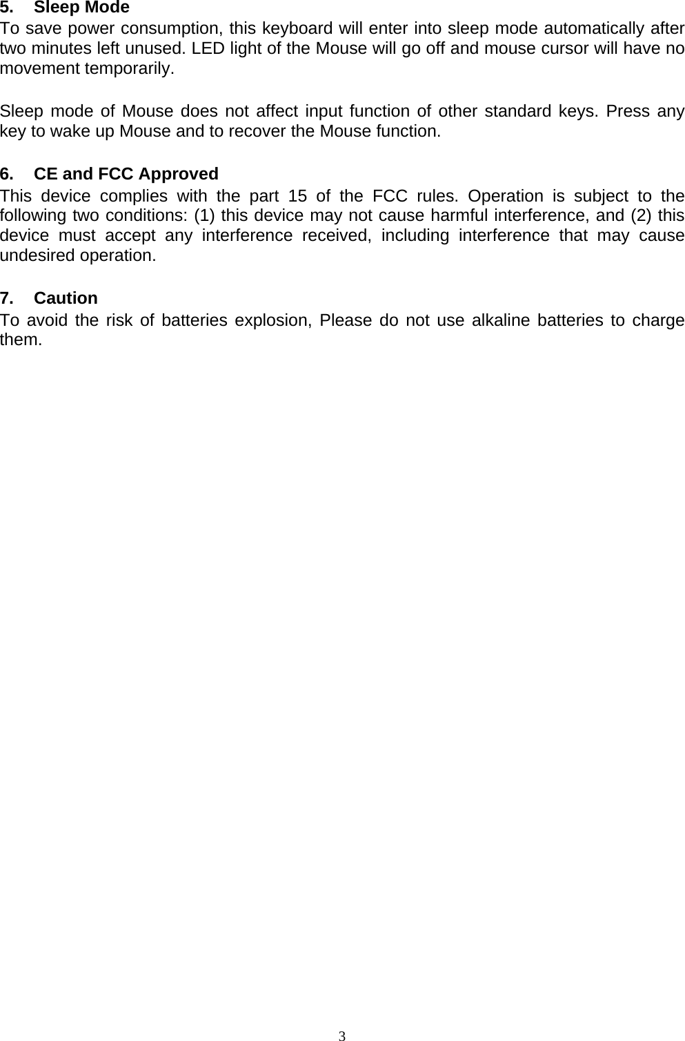  5. Sleep Mode To save power consumption, this keyboard will enter into sleep mode automatically after two minutes left unused. LED light of the Mouse will go off and mouse cursor will have no movement temporarily.  Sleep mode of Mouse does not affect input function of other standard keys. Press any key to wake up Mouse and to recover the Mouse function.  6.  CE and FCC Approved This device complies with the part 15 of the FCC rules. Operation is subject to the following two conditions: (1) this device may not cause harmful interference, and (2) this device must accept any interference received, including interference that may cause undesired operation.  7. Caution To avoid the risk of batteries explosion, Please do not use alkaline batteries to charge them.                                  3
