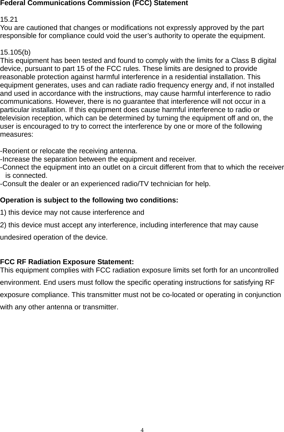  Federal Communications Commission (FCC) Statement  15.21 You are cautioned that changes or modifications not expressly approved by the part responsible for compliance could void the user’s authority to operate the equipment.  15.105(b) This equipment has been tested and found to comply with the limits for a Class B digital device, pursuant to part 15 of the FCC rules. These limits are designed to provide reasonable protection against harmful interference in a residential installation. This equipment generates, uses and can radiate radio frequency energy and, if not installed and used in accordance with the instructions, may cause harmful interference to radio communications. However, there is no guarantee that interference will not occur in a particular installation. If this equipment does cause harmful interference to radio or television reception, which can be determined by turning the equipment off and on, the user is encouraged to try to correct the interference by one or more of the following measures:   -Reorient or relocate the receiving antenna. -Increase the separation between the equipment and receiver. -Connect the equipment into an outlet on a circuit different from that to which the receiver is connected. -Consult the dealer or an experienced radio/TV technician for help.  Operation is subject to the following two conditions: 1) this device may not cause interference and 2) this device must accept any interference, including interference that may cause undesired operation of the device.  FCC RF Radiation Exposure Statement: This equipment complies with FCC radiation exposure limits set forth for an uncontrolled environment. End users must follow the specific operating instructions for satisfying RF exposure compliance. This transmitter must not be co-located or operating in conjunction with any other antenna or transmitter.    4