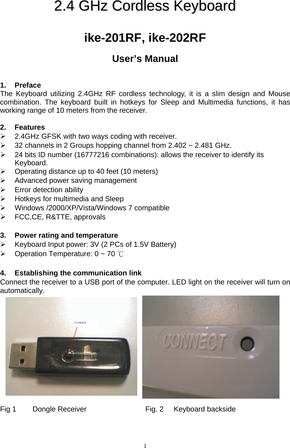  122..44  GGHHzz  CCoorrddlleessss  KKeeyybbooaarrdd    ike-201RF, ike-202RF  User’s Manual   1. Preface The Keyboard utilizing 2.4GHz RF cordless technology, it is a slim design and Mouse combination. The keyboard built in hotkeys for Sleep and Multimedia functions, it has working range of 10 meters from the receiver.  2. Features ¾  2.4GHz GFSK with two ways coding with receiver. ¾  32 channels in 2 Groups hopping channel from 2.402 ~ 2.481 GHz. ¾  24 bits ID number (16777216 combinations): allows the receiver to identify its Keyboard. ¾  Operating distance up to 40 feet (10 meters) ¾  Advanced power saving management ¾  Error detection ability ¾  Hotkeys for multimedia and Sleep ¾ Windows /2000/XP/Vista/Windows 7 compatible ¾  FCC,CE, R&amp;TTE, approvals  3.  Power rating and temperature ¾  Keyboard Input power: 3V (2 PCs of 1.5V Battery) ¾  Operation Temperature: 0 ~ 70 ℃  4.  Establishing the communication link Connect the receiver to a USB port of the computer. LED light on the receiver will turn on automatically.              Fig 1        Dongle Receiver                             Fig. 2     Keyboard backside  