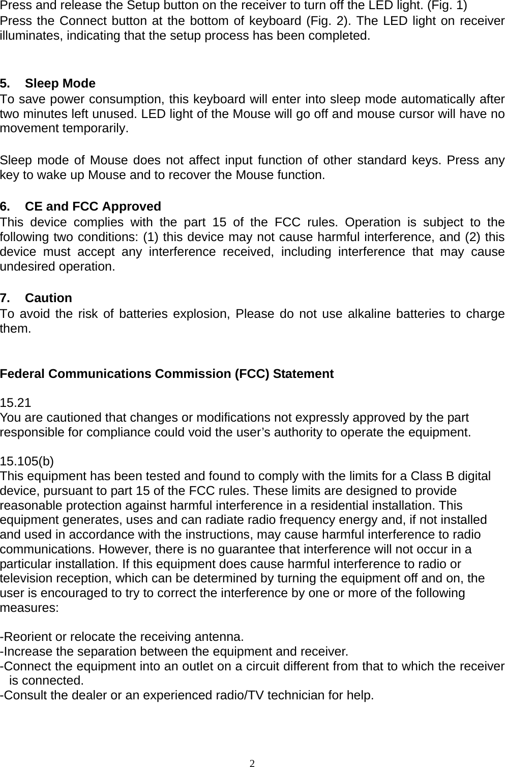  2 Press and release the Setup button on the receiver to turn off the LED light. (Fig. 1) Press the Connect button at the bottom of keyboard (Fig. 2). The LED light on receiver illuminates, indicating that the setup process has been completed.   5. Sleep Mode To save power consumption, this keyboard will enter into sleep mode automatically after two minutes left unused. LED light of the Mouse will go off and mouse cursor will have no movement temporarily.  Sleep mode of Mouse does not affect input function of other standard keys. Press any key to wake up Mouse and to recover the Mouse function.  6.  CE and FCC Approved This device complies with the part 15 of the FCC rules. Operation is subject to the following two conditions: (1) this device may not cause harmful interference, and (2) this device must accept any interference received, including interference that may cause undesired operation.  7. Caution To avoid the risk of batteries explosion, Please do not use alkaline batteries to charge them.   Federal Communications Commission (FCC) Statement  15.21 You are cautioned that changes or modifications not expressly approved by the part responsible for compliance could void the user’s authority to operate the equipment.  15.105(b) This equipment has been tested and found to comply with the limits for a Class B digital device, pursuant to part 15 of the FCC rules. These limits are designed to provide reasonable protection against harmful interference in a residential installation. This equipment generates, uses and can radiate radio frequency energy and, if not installed and used in accordance with the instructions, may cause harmful interference to radio communications. However, there is no guarantee that interference will not occur in a particular installation. If this equipment does cause harmful interference to radio or television reception, which can be determined by turning the equipment off and on, the user is encouraged to try to correct the interference by one or more of the following measures:   -Reorient or relocate the receiving antenna. -Increase the separation between the equipment and receiver. -Connect the equipment into an outlet on a circuit different from that to which the receiver is connected. -Consult the dealer or an experienced radio/TV technician for help.  