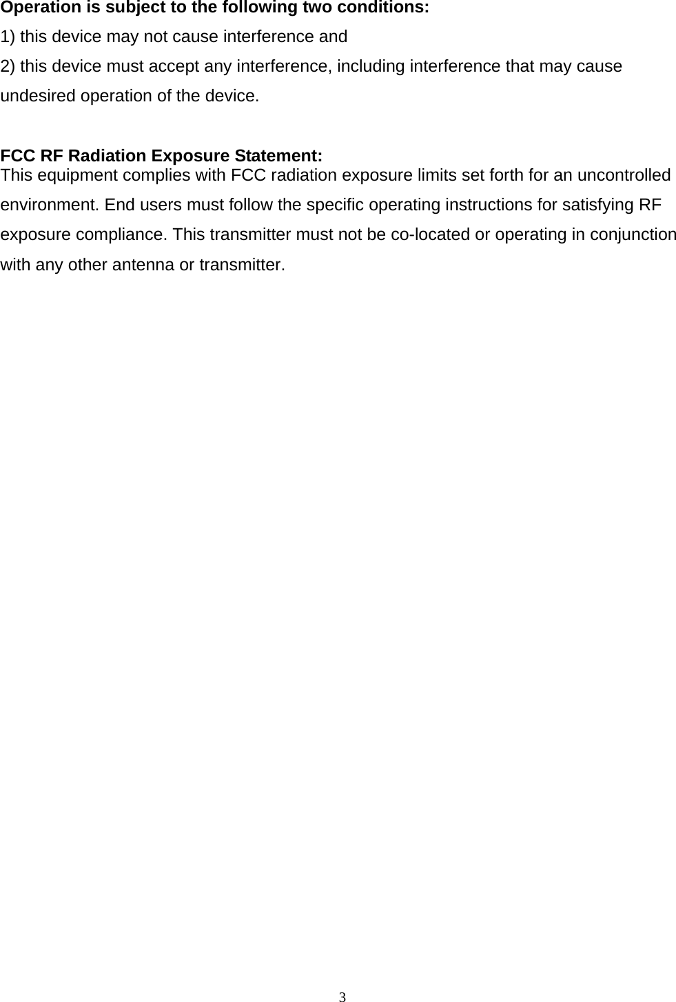  3  Operation is subject to the following two conditions: 1) this device may not cause interference and 2) this device must accept any interference, including interference that may cause undesired operation of the device.  FCC RF Radiation Exposure Statement: This equipment complies with FCC radiation exposure limits set forth for an uncontrolled environment. End users must follow the specific operating instructions for satisfying RF exposure compliance. This transmitter must not be co-located or operating in conjunction with any other antenna or transmitter.   