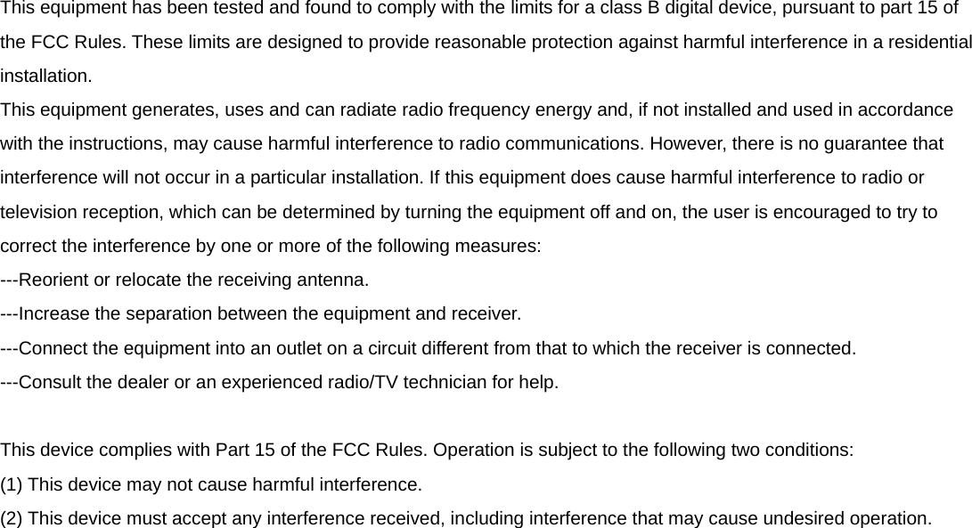  This equipment has been tested and found to comply with the limits for a class B digital device, pursuant to part 15 of the FCC Rules. These limits are designed to provide reasonable protection against harmful interference in a residential installation. This equipment generates, uses and can radiate radio frequency energy and, if not installed and used in accordance with the instructions, may cause harmful interference to radio communications. However, there is no guarantee that interference will not occur in a particular installation. If this equipment does cause harmful interference to radio or television reception, which can be determined by turning the equipment off and on, the user is encouraged to try to correct the interference by one or more of the following measures: ---Reorient or relocate the receiving antenna. ---Increase the separation between the equipment and receiver. ---Connect the equipment into an outlet on a circuit different from that to which the receiver is connected. ---Consult the dealer or an experienced radio/TV technician for help.  This device complies with Part 15 of the FCC Rules. Operation is subject to the following two conditions: (1) This device may not cause harmful interference. (2) This device must accept any interference received, including interference that may cause undesired operation.  