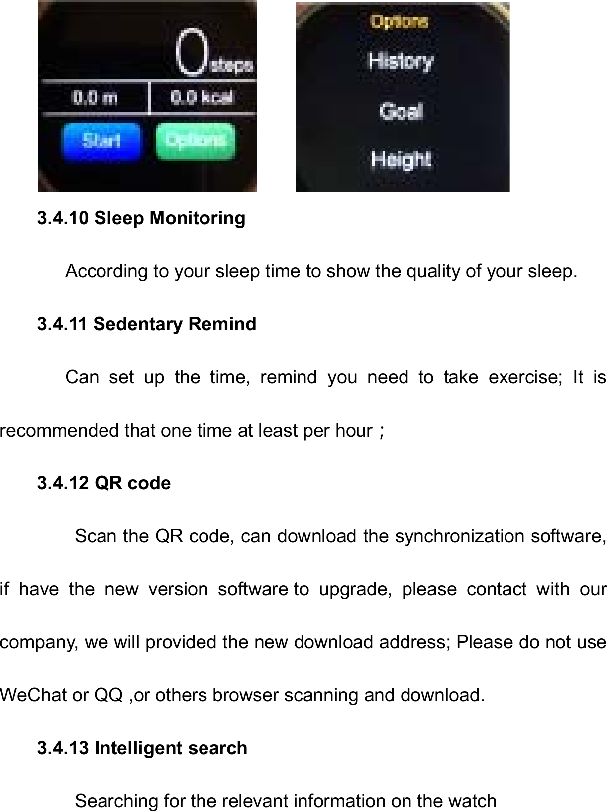         3.4.10 Sleep Monitoring       According to your sleep time to show the quality of your sleep. 3.4.11 Sedentary Remind       Can  set  up  the  time,  remind  you  need  to  take  exercise;  It  is recommended that one time at least per hour； 3.4.12 QR code         Scan the QR code, can download the synchronization software, if  have  the  new  version  software to  upgrade,  please  contact  with  our company, we will provided the new download address; Please do not use WeChat or QQ ,or others browser scanning and download. 3.4.13 Intelligent search         Searching for the relevant information on the watch 
