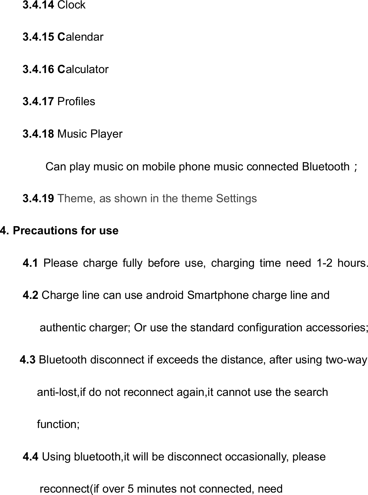   3.4.14 Clock 3.4.15 Calendar 3.4.16 Calculator 3.4.17 Profiles 3.4.18 Music Player         Can play music on mobile phone music connected Bluetooth； 3.4.19 Theme, as shown in the theme Settings 4. Precautions for use     4.1  Please  charge  fully  before  use,  charging  time  need  1-2  hours.     4.2 Charge line can use android Smartphone charge line and          authentic charger; Or use the standard configuration accessories; 4.3 Bluetooth disconnect if exceeds the distance, after using two-way         anti-lost,if do not reconnect again,it cannot use the search        function; 4.4 Using bluetooth,it will be disconnect occasionally, please       reconnect(if over 5 minutes not connected, need 