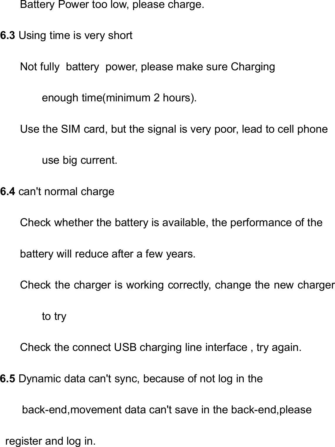   Battery Power too low, please charge.     6.3 Using time is very short Not fully  battery  power, please make sure Charging enough time(minimum 2 hours). Use the SIM card, but the signal is very poor, lead to cell phone use big current.     6.4 can&apos;t normal charge Check whether the battery is available, the performance of the   battery will reduce after a few years. Check the charger is working correctly, change the new charger to try Check the connect USB charging line interface , try again. 6.5 Dynamic data can&apos;t sync, because of not log in the           back-end,movement data can&apos;t save in the back-end,please   register and log in.  