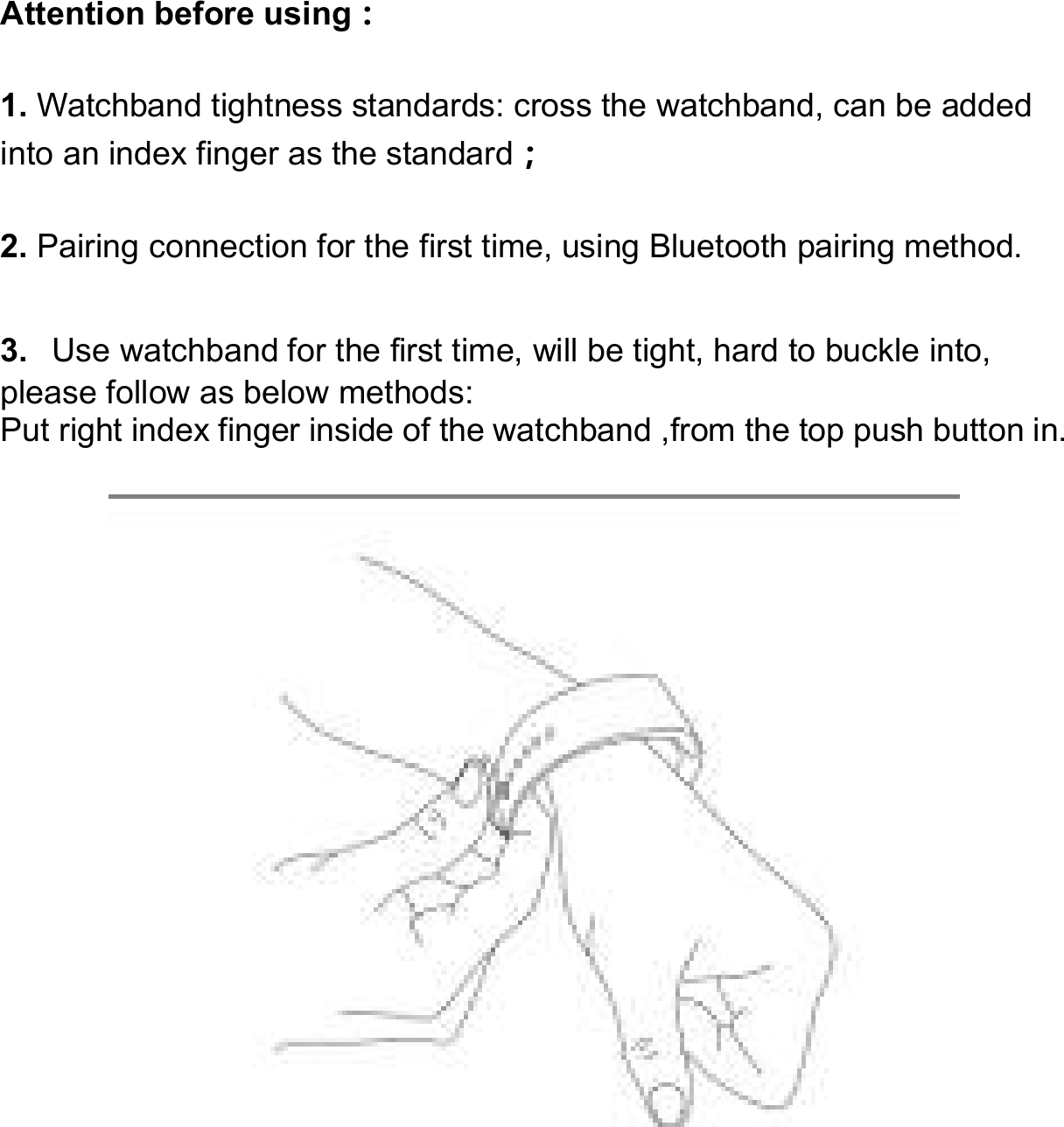     Attention before using： 1. Watchband tightness standards: cross the watchband, can be added into an index finger as the standard； 2. Pairing connection for the first time, using Bluetooth pairing method. 3.  Use watchband for the first time, will be tight, hard to buckle into, please follow as below methods: Put right index finger inside of the watchband ,from the top push button in.   