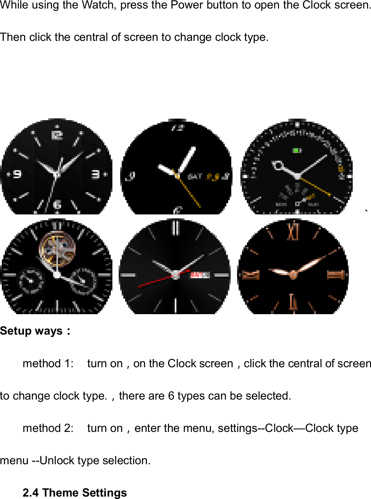   While using the Watch, press the Power button to open the Clock screen. Then click the central of screen to change clock type.         、Setup ways： method 1:    turn on，on the Clock screen，click the central of screen to change clock type.，there are 6 types can be selected. method 2:  turn on，enter the menu, settings--Clock—Clock type menu --Unlock type selection. 2.4 Theme Settings 