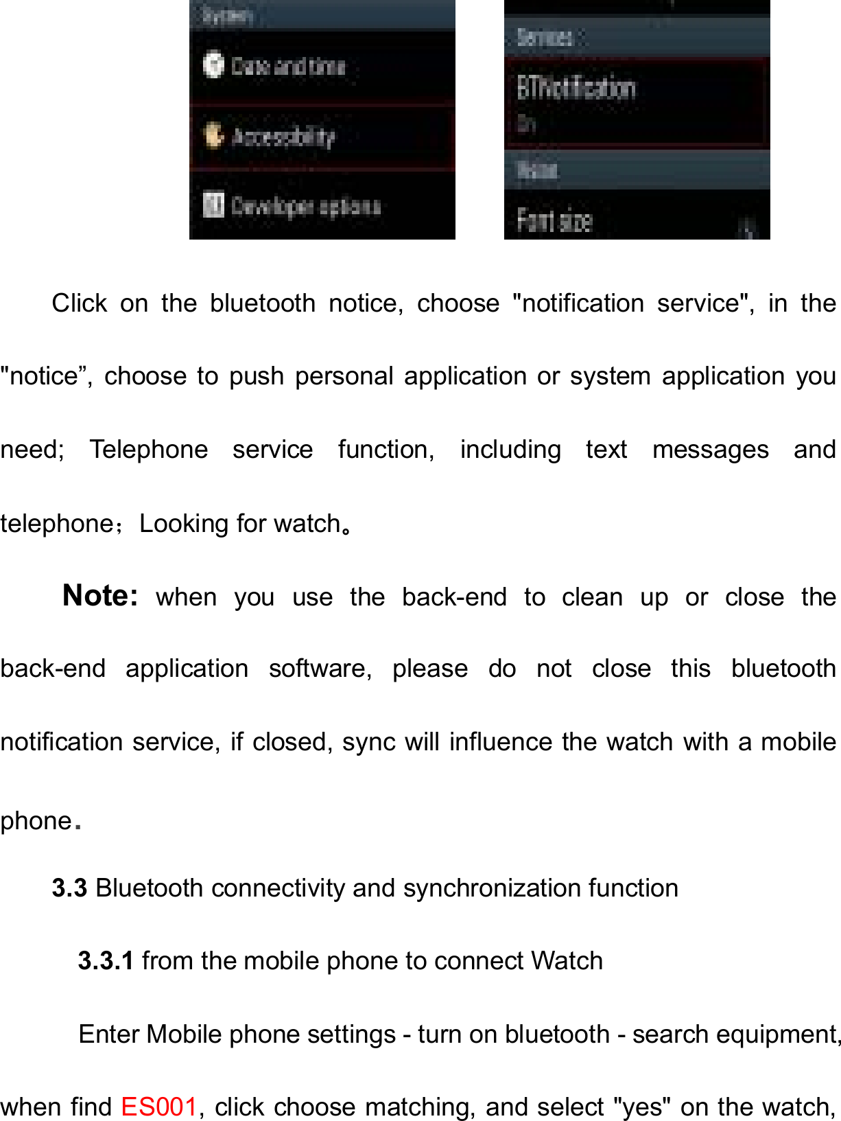        Click  on  the  bluetooth  notice,  choose  &quot;notification  service&quot;,  in  the &quot;notice”, choose to  push  personal  application or  system application you need;  Telephone  service  function,  including  text  messages  and telephone；Looking for watch。 Note:  when  you  use  the  back-end  to  clean  up  or  close  the back-end  application  software,  please  do  not  close  this  bluetooth notification service, if closed, sync will influence the watch with a mobile phone. 3.3 Bluetooth connectivity and synchronization function       3.3.1 from the mobile phone to connect Watch       Enter Mobile phone settings - turn on bluetooth - search equipment, when find ES001, click choose matching, and select &quot;yes&quot; on the watch, 