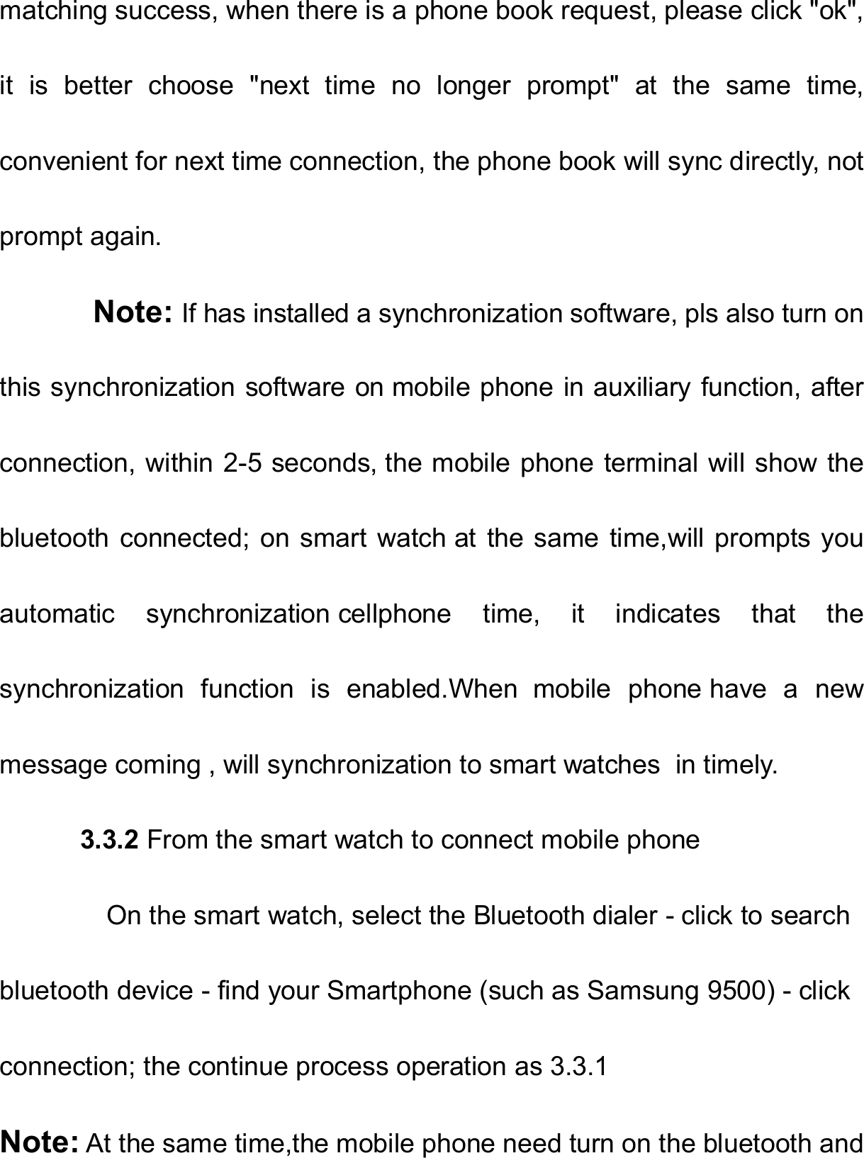   matching success, when there is a phone book request, please click &quot;ok&quot;, it  is  better  choose  &quot;next  time  no  longer  prompt&quot;  at  the  same  time, convenient for next time connection, the phone book will sync directly, not prompt again.        Note: If has installed a synchronization software, pls also turn on this synchronization software on mobile phone in auxiliary function, after connection, within 2-5 seconds, the mobile phone terminal will show the bluetooth connected;  on smart  watch at  the same time,will prompts you automatic  synchronization cellphone  time,  it  indicates  that  the synchronization  function  is  enabled.When  mobile  phone have  a  new message coming , will synchronization to smart watches  in timely.           3.3.2 From the smart watch to connect mobile phone         On the smart watch, select the Bluetooth dialer - click to search   bluetooth device - find your Smartphone (such as Samsung 9500) - click   connection; the continue process operation as 3.3.1  Note: At the same time,the mobile phone need turn on the bluetooth and 
