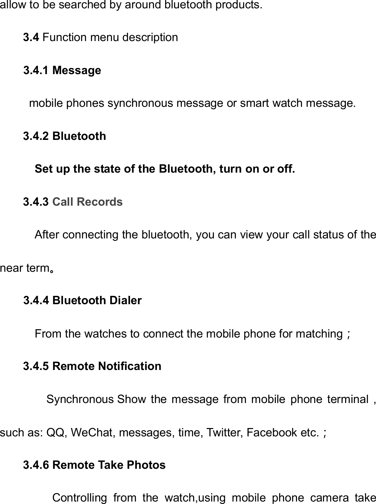   allow to be searched by around bluetooth products. 3.4 Function menu description             3.4.1 Message      mobile phones synchronous message or smart watch message. 3.4.2 Bluetooth     Set up the state of the Bluetooth, turn on or off. 3.4.3 Call Records         After connecting the bluetooth, you can view your call status of the near term。   3.4.4 Bluetooth Dialer     From the watches to connect the mobile phone for matching；  3.4.5 Remote Notification         Synchronous Show  the  message  from  mobile  phone  terminal  , such as: QQ, WeChat, messages, time, Twitter, Facebook etc.；   3.4.6 Remote Take Photos      Controlling from the watch,using mobile phone  camera  take 