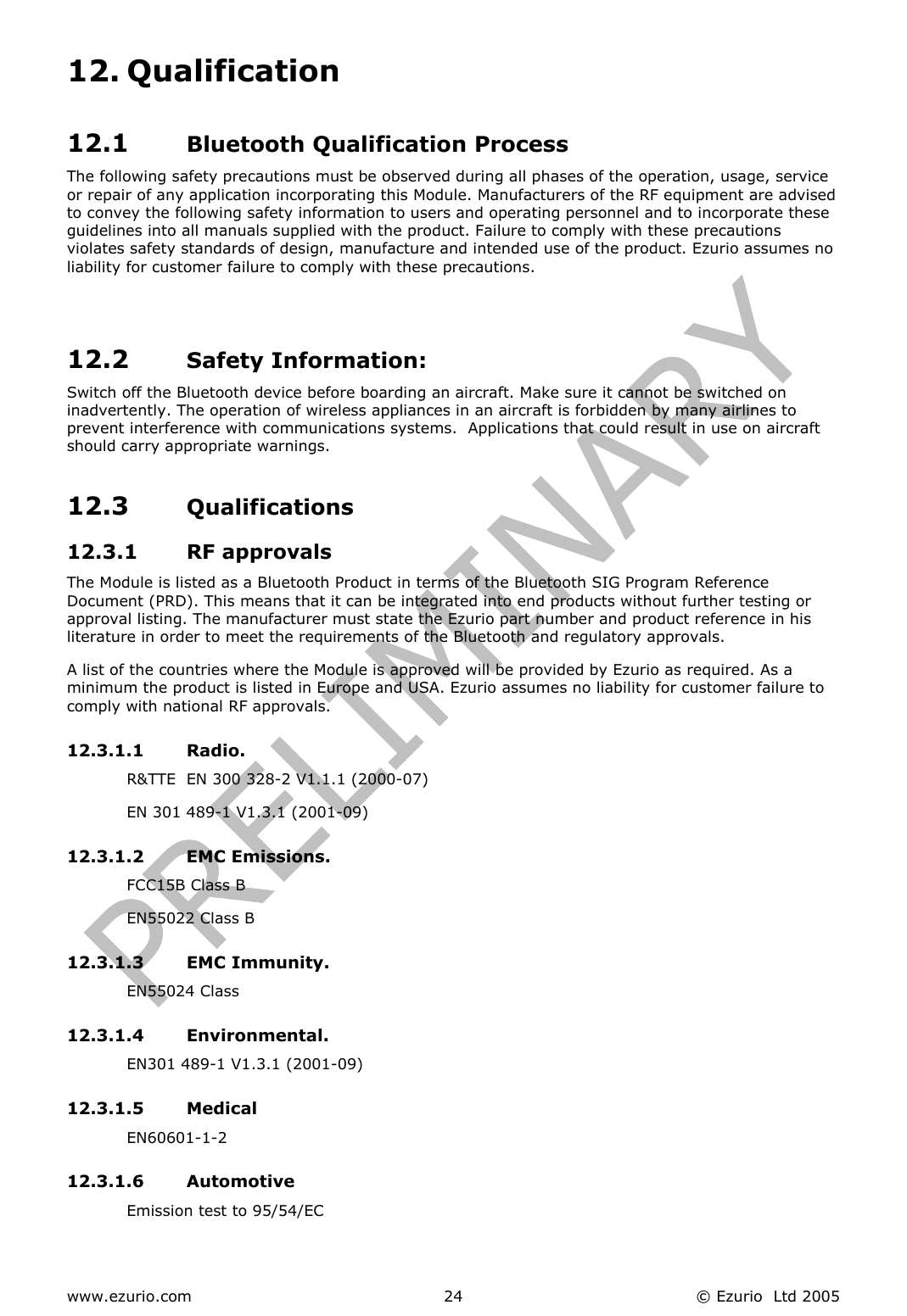  www.ezurio.com  © Ezurio  Ltd 2005 2412. Qualification  12.1  Bluetooth Qualification Process The following safety precautions must be observed during all phases of the operation, usage, service or repair of any application incorporating this Module. Manufacturers of the RF equipment are advised to convey the following safety information to users and operating personnel and to incorporate these guidelines into all manuals supplied with the product. Failure to comply with these precautions violates safety standards of design, manufacture and intended use of the product. Ezurio assumes no liability for customer failure to comply with these precautions.   12.2  Safety Information: Switch off the Bluetooth device before boarding an aircraft. Make sure it cannot be switched on inadvertently. The operation of wireless appliances in an aircraft is forbidden by many airlines to prevent interference with communications systems.  Applications that could result in use on aircraft should carry appropriate warnings. 12.3  Qualifications 12.3.1 RF approvals The Module is listed as a Bluetooth Product in terms of the Bluetooth SIG Program Reference Document (PRD). This means that it can be integrated into end products without further testing or approval listing. The manufacturer must state the Ezurio part number and product reference in his literature in order to meet the requirements of the Bluetooth and regulatory approvals. A list of the countries where the Module is approved will be provided by Ezurio as required. As a minimum the product is listed in Europe and USA. Ezurio assumes no liability for customer failure to comply with national RF approvals.  12.3.1.1 Radio. R&amp;TTE  EN 300 328-2 V1.1.1 (2000-07) EN 301 489-1 V1.3.1 (2001-09) 12.3.1.2 EMC Emissions. FCC15B Class B EN55022 Class B 12.3.1.3 EMC Immunity. EN55024 Class 12.3.1.4 Environmental. EN301 489-1 V1.3.1 (2001-09) 12.3.1.5 Medical EN60601-1-2 12.3.1.6 Automotive Emission test to 95/54/EC 