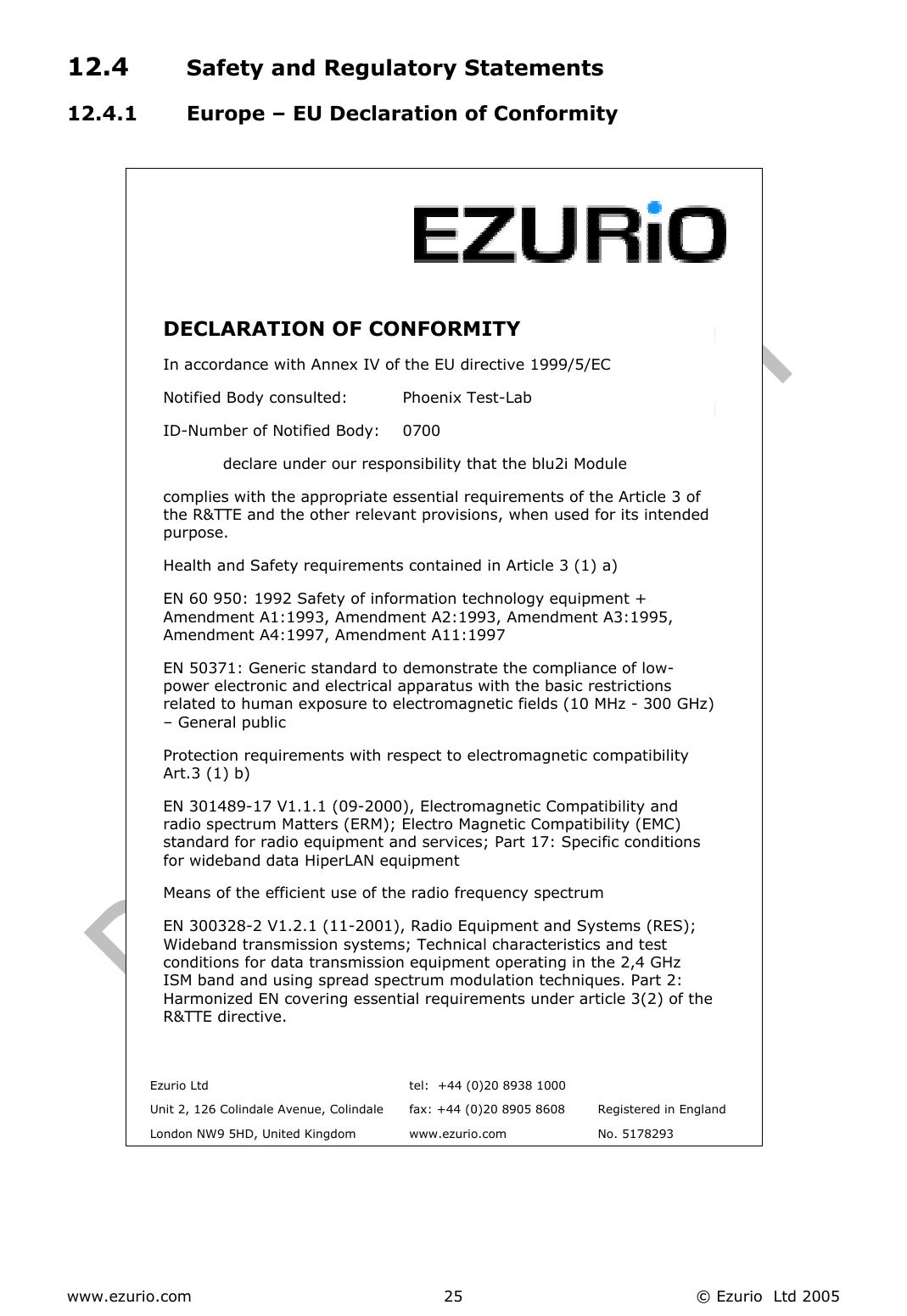 www.ezurio.com  © Ezurio  Ltd 2005 2512.4  Safety and Regulatory Statements 12.4.1  Europe – EU Declaration of Conformity     DECLARATION OF CONFORMITY  In accordance with Annex IV of the EU directive 1999/5/EC Notified Body consulted:          Phoenix Test-Lab ID-Number of Notified Body:    0700   declare under our responsibility that the blu2i Module complies with the appropriate essential requirements of the Article 3 of the R&amp;TTE and the other relevant provisions, when used for its intended purpose. Health and Safety requirements contained in Article 3 (1) a) EN 60 950: 1992 Safety of information technology equipment + Amendment A1:1993, Amendment A2:1993, Amendment A3:1995, Amendment A4:1997, Amendment A11:1997 EN 50371: Generic standard to demonstrate the compliance of low-power electronic and electrical apparatus with the basic restrictions related to human exposure to electromagnetic fields (10 MHz - 300 GHz)– General public  Protection requirements with respect to electromagnetic compatibility Art.3 (1) b) EN 301489-17 V1.1.1 (09-2000), Electromagnetic Compatibility and radio spectrum Matters (ERM); Electro Magnetic Compatibility (EMC) standard for radio equipment and services; Part 17: Specific conditions for wideband data HiperLAN equipment  Means of the efficient use of the radio frequency spectrum EN 300328-2 V1.2.1 (11-2001), Radio Equipment and Systems (RES); Wideband transmission systems; Technical characteristics and test conditions for data transmission equipment operating in the 2,4 GHz ISM band and using spread spectrum modulation techniques. Part 2: Harmonized EN covering essential requirements under article 3(2) of theR&amp;TTE directive.    Ezurio Ltd  tel:  +44 (0)20 8938 1000    Unit 2, 126 Colindale Avenue, Colindale  fax: +44 (0)20 8905 8608  Registered in England   London NW9 5HD, United Kingdom  www.ezurio.com  No. 5178293  