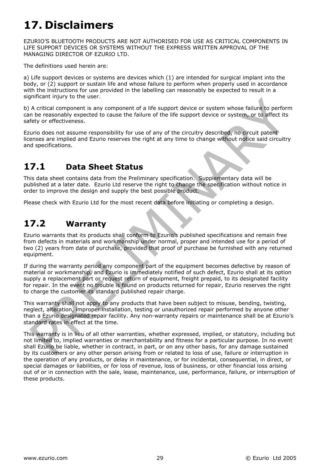  www.ezurio.com  © Ezurio  Ltd 2005 2917. Disclaimers EZURIO’S BLUETOOTH PRODUCTS ARE NOT AUTHORISED FOR USE AS CRITICAL COMPONENTS IN LIFE SUPPORT DEVICES OR SYSTEMS WITHOUT THE EXPRESS WRITTEN APPROVAL OF THE MANAGING DIRECTOR OF EZURIO LTD. The definitions used herein are: a) Life support devices or systems are devices which (1) are intended for surgical implant into the body, or (2) support or sustain life and whose failure to perform when properly used in accordance with the instructions for use provided in the labelling can reasonably be expected to result in a significant injury to the user. b) A critical component is any component of a life support device or system whose failure to perform can be reasonably expected to cause the failure of the life support device or system, or to affect its safety or effectiveness. Ezurio does not assume responsibility for use of any of the circuitry described, no circuit patent licenses are implied and Ezurio reserves the right at any time to change without notice said circuitry and specifications. 17.1  Data Sheet Status This data sheet contains data from the Preliminary specification.  Supplementary data will be published at a later date.  Ezurio Ltd reserve the right to change the specification without notice in order to improve the design and supply the best possible product. Please check with Ezurio Ltd for the most recent data before initiating or completing a design. 17.2  Warranty Ezurio warrants that its products shall conform to Ezurio’s published specifications and remain free from defects in materials and workmanship under normal, proper and intended use for a period of two (2) years from date of purchase, provided that proof of purchase be furnished with any returned equipment. If during the warranty period any component part of the equipment becomes defective by reason of material or workmanship, and Ezurio is immediately notified of such defect, Ezurio shall at its option supply a replacement part or request return of equipment, freight prepaid, to its designated facility for repair. In the event no trouble is found on products returned for repair, Ezurio reserves the right to charge the customer its standard published repair charge. This warranty shall not apply to any products that have been subject to misuse, bending, twisting, neglect, alteration, improper installation, testing or unauthorized repair performed by anyone other than a Ezurio designated repair facility. Any non-warranty repairs or maintenance shall be at Ezurio’s standard rates in effect at the time. This warranty is in lieu of all other warranties, whether expressed, implied, or statutory, including but not limited to, implied warranties or merchantability and fitness for a particular purpose. In no event shall Ezurio be liable, whether in contract, in part, or on any other basis, for any damage sustained by its customers or any other person arising from or related to loss of use, failure or interruption in the operation of any products, or delay in maintenance, or for incidental, consequential, in direct, or special damages or liabilities, or for loss of revenue, loss of business, or other financial loss arising out of or in connection with the sale, lease, maintenance, use, performance, failure, or interruption of these products.  