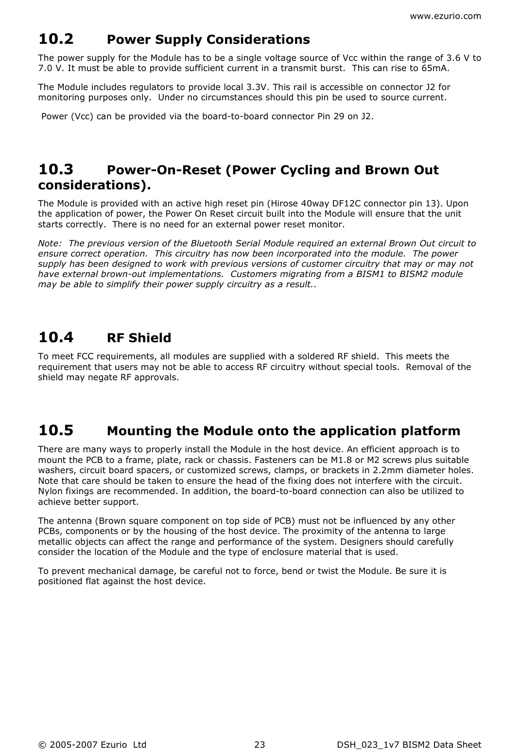 www.ezurio.com © 2005-2007 Ezurio  Ltd  DSH_023_1v7 BISM2 Data Sheet  2310.2 Power Supply Considerations The power supply for the Module has to be a single voltage source of Vcc within the range of 3.6 V to 7.0 V. It must be able to provide sufficient current in a transmit burst.  This can rise to 65mA.   The Module includes regulators to provide local 3.3V. This rail is accessible on connector J2 for monitoring purposes only.  Under no circumstances should this pin be used to source current.  Power (Vcc) can be provided via the board-to-board connector Pin 29 on J2.   10.3 Power-On-Reset (Power Cycling and Brown Out considerations). The Module is provided with an active high reset pin (Hirose 40way DF12C connector pin 13). Upon the application of power, the Power On Reset circuit built into the Module will ensure that the unit starts correctly.  There is no need for an external power reset monitor. Note:  The previous version of the Bluetooth Serial Module required an external Brown Out circuit to ensure correct operation.  This circuitry has now been incorporated into the module.  The power supply has been designed to work with previous versions of customer circuitry that may or may not have external brown-out implementations.  Customers migrating from a BISM1 to BISM2 module may be able to simplify their power supply circuitry as a result..  10.4 RF Shield To meet FCC requirements, all modules are supplied with a soldered RF shield.  This meets the requirement that users may not be able to access RF circuitry without special tools.  Removal of the shield may negate RF approvals.  10.5 Mounting the Module onto the application platform There are many ways to properly install the Module in the host device. An efficient approach is to mount the PCB to a frame, plate, rack or chassis. Fasteners can be M1.8 or M2 screws plus suitable washers, circuit board spacers, or customized screws, clamps, or brackets in 2.2mm diameter holes. Note that care should be taken to ensure the head of the fixing does not interfere with the circuit. Nylon fixings are recommended. In addition, the board-to-board connection can also be utilized to achieve better support.  The antenna (Brown square component on top side of PCB) must not be influenced by any other PCBs, components or by the housing of the host device. The proximity of the antenna to large metallic objects can affect the range and performance of the system. Designers should carefully consider the location of the Module and the type of enclosure material that is used. To prevent mechanical damage, be careful not to force, bend or twist the Module. Be sure it is positioned flat against the host device.  